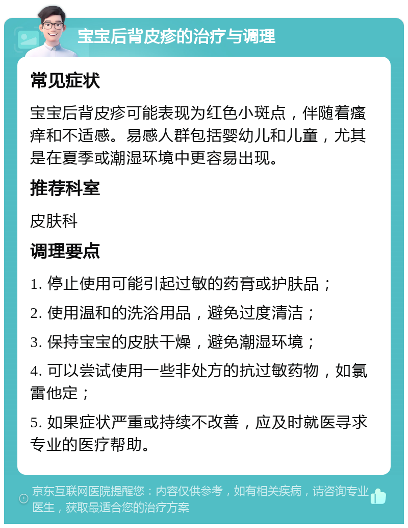 宝宝后背皮疹的治疗与调理 常见症状 宝宝后背皮疹可能表现为红色小斑点，伴随着瘙痒和不适感。易感人群包括婴幼儿和儿童，尤其是在夏季或潮湿环境中更容易出现。 推荐科室 皮肤科 调理要点 1. 停止使用可能引起过敏的药膏或护肤品； 2. 使用温和的洗浴用品，避免过度清洁； 3. 保持宝宝的皮肤干燥，避免潮湿环境； 4. 可以尝试使用一些非处方的抗过敏药物，如氯雷他定； 5. 如果症状严重或持续不改善，应及时就医寻求专业的医疗帮助。