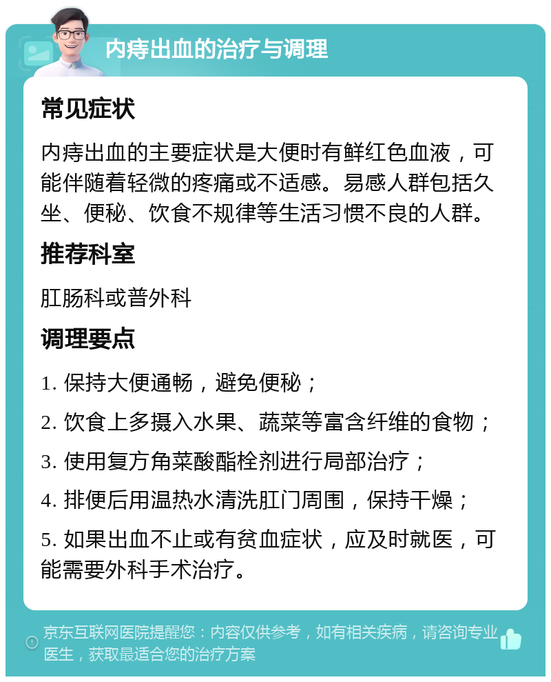 内痔出血的治疗与调理 常见症状 内痔出血的主要症状是大便时有鲜红色血液，可能伴随着轻微的疼痛或不适感。易感人群包括久坐、便秘、饮食不规律等生活习惯不良的人群。 推荐科室 肛肠科或普外科 调理要点 1. 保持大便通畅，避免便秘； 2. 饮食上多摄入水果、蔬菜等富含纤维的食物； 3. 使用复方角菜酸酯栓剂进行局部治疗； 4. 排便后用温热水清洗肛门周围，保持干燥； 5. 如果出血不止或有贫血症状，应及时就医，可能需要外科手术治疗。