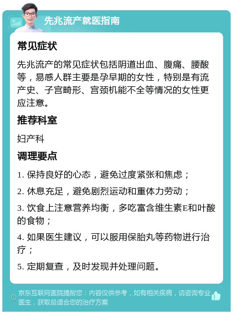 先兆流产就医指南 常见症状 先兆流产的常见症状包括阴道出血、腹痛、腰酸等，易感人群主要是孕早期的女性，特别是有流产史、子宫畸形、宫颈机能不全等情况的女性更应注意。 推荐科室 妇产科 调理要点 1. 保持良好的心态，避免过度紧张和焦虑； 2. 休息充足，避免剧烈运动和重体力劳动； 3. 饮食上注意营养均衡，多吃富含维生素E和叶酸的食物； 4. 如果医生建议，可以服用保胎丸等药物进行治疗； 5. 定期复查，及时发现并处理问题。