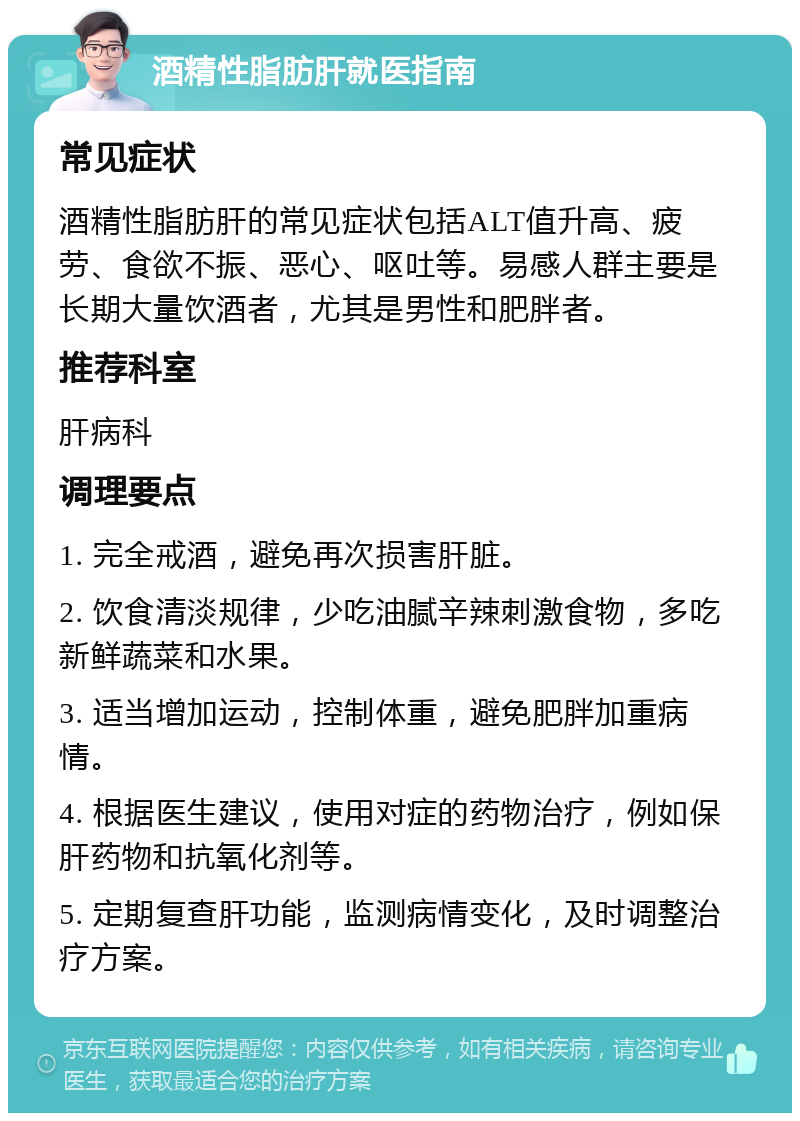 酒精性脂肪肝就医指南 常见症状 酒精性脂肪肝的常见症状包括ALT值升高、疲劳、食欲不振、恶心、呕吐等。易感人群主要是长期大量饮酒者，尤其是男性和肥胖者。 推荐科室 肝病科 调理要点 1. 完全戒酒，避免再次损害肝脏。 2. 饮食清淡规律，少吃油腻辛辣刺激食物，多吃新鲜蔬菜和水果。 3. 适当增加运动，控制体重，避免肥胖加重病情。 4. 根据医生建议，使用对症的药物治疗，例如保肝药物和抗氧化剂等。 5. 定期复查肝功能，监测病情变化，及时调整治疗方案。