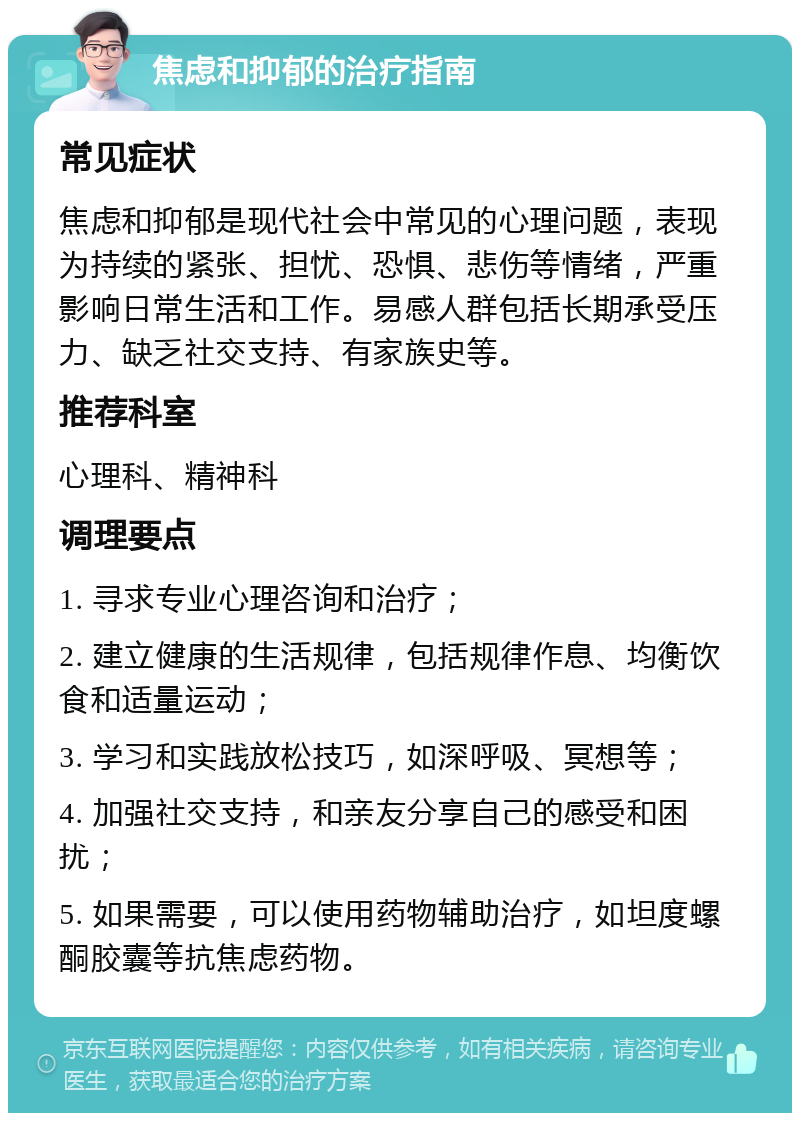 焦虑和抑郁的治疗指南 常见症状 焦虑和抑郁是现代社会中常见的心理问题，表现为持续的紧张、担忧、恐惧、悲伤等情绪，严重影响日常生活和工作。易感人群包括长期承受压力、缺乏社交支持、有家族史等。 推荐科室 心理科、精神科 调理要点 1. 寻求专业心理咨询和治疗； 2. 建立健康的生活规律，包括规律作息、均衡饮食和适量运动； 3. 学习和实践放松技巧，如深呼吸、冥想等； 4. 加强社交支持，和亲友分享自己的感受和困扰； 5. 如果需要，可以使用药物辅助治疗，如坦度螺酮胶囊等抗焦虑药物。