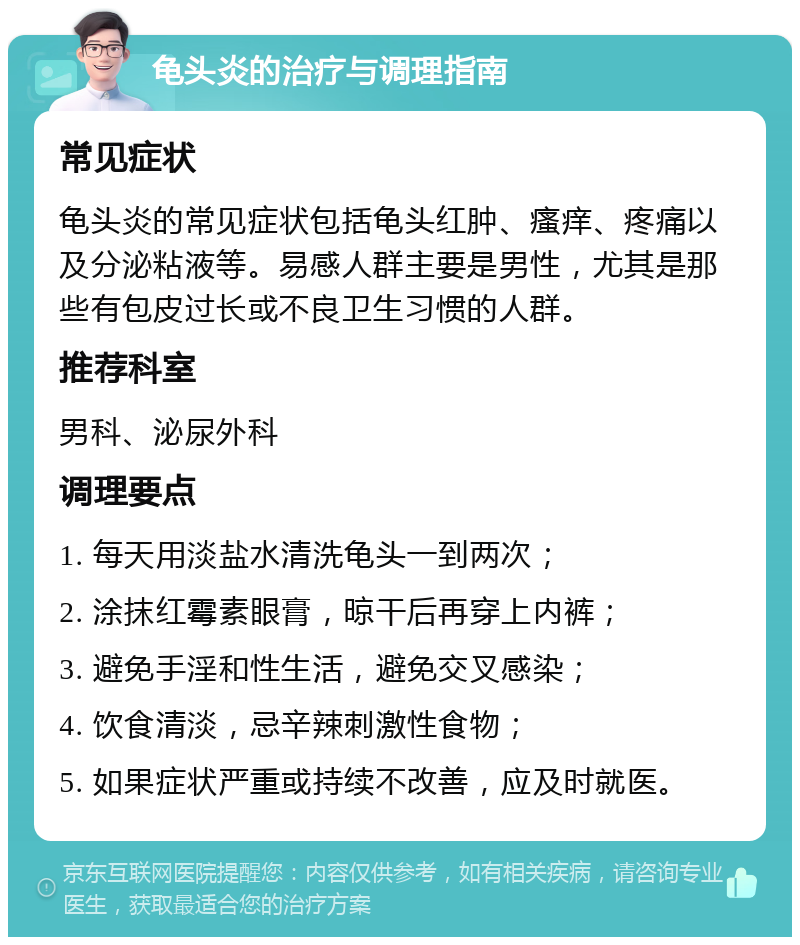 龟头炎的治疗与调理指南 常见症状 龟头炎的常见症状包括龟头红肿、瘙痒、疼痛以及分泌粘液等。易感人群主要是男性，尤其是那些有包皮过长或不良卫生习惯的人群。 推荐科室 男科、泌尿外科 调理要点 1. 每天用淡盐水清洗龟头一到两次； 2. 涂抹红霉素眼膏，晾干后再穿上内裤； 3. 避免手淫和性生活，避免交叉感染； 4. 饮食清淡，忌辛辣刺激性食物； 5. 如果症状严重或持续不改善，应及时就医。