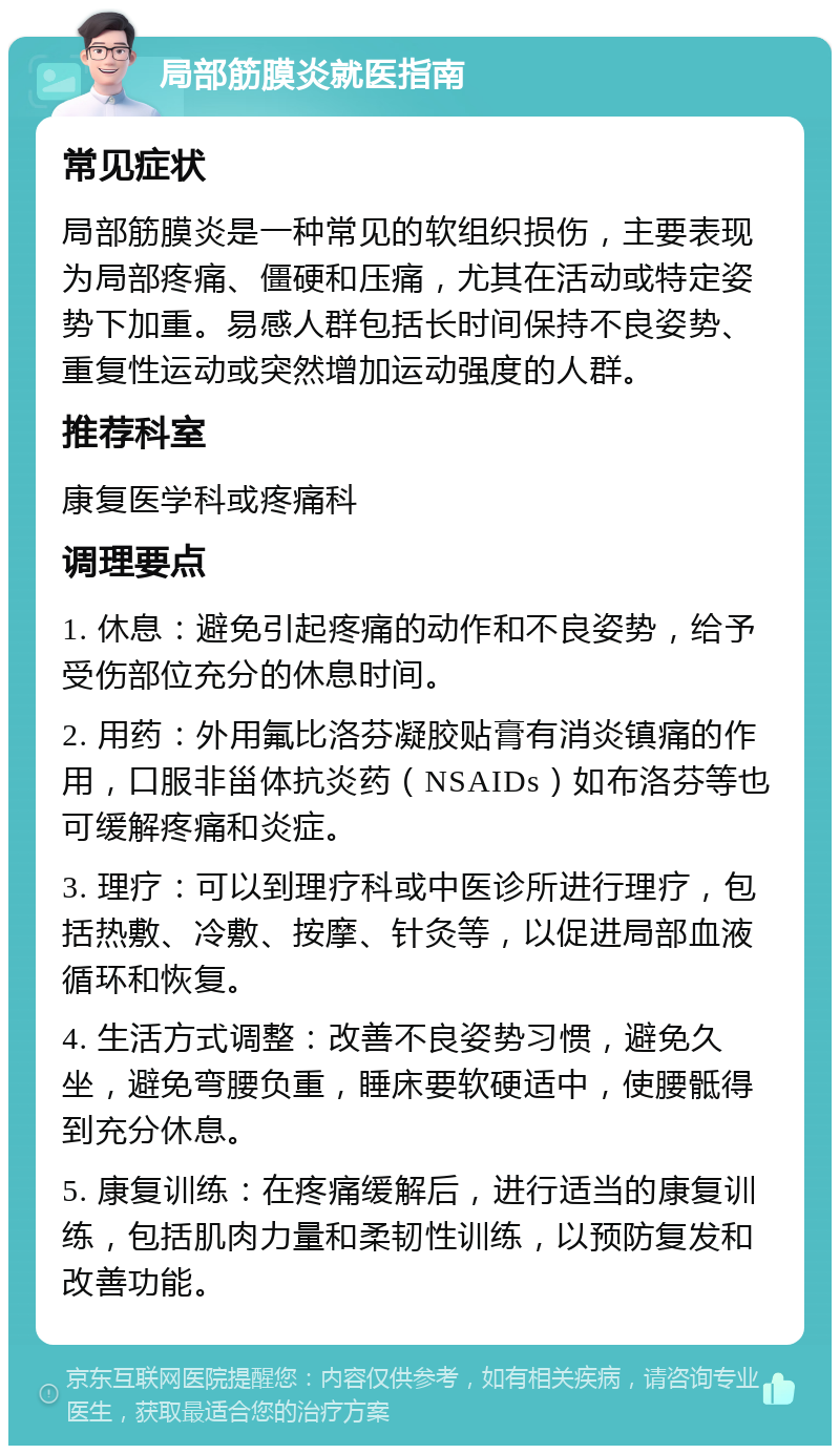 局部筋膜炎就医指南 常见症状 局部筋膜炎是一种常见的软组织损伤，主要表现为局部疼痛、僵硬和压痛，尤其在活动或特定姿势下加重。易感人群包括长时间保持不良姿势、重复性运动或突然增加运动强度的人群。 推荐科室 康复医学科或疼痛科 调理要点 1. 休息：避免引起疼痛的动作和不良姿势，给予受伤部位充分的休息时间。 2. 用药：外用氟比洛芬凝胶贴膏有消炎镇痛的作用，口服非甾体抗炎药（NSAIDs）如布洛芬等也可缓解疼痛和炎症。 3. 理疗：可以到理疗科或中医诊所进行理疗，包括热敷、冷敷、按摩、针灸等，以促进局部血液循环和恢复。 4. 生活方式调整：改善不良姿势习惯，避免久坐，避免弯腰负重，睡床要软硬适中，使腰骶得到充分休息。 5. 康复训练：在疼痛缓解后，进行适当的康复训练，包括肌肉力量和柔韧性训练，以预防复发和改善功能。