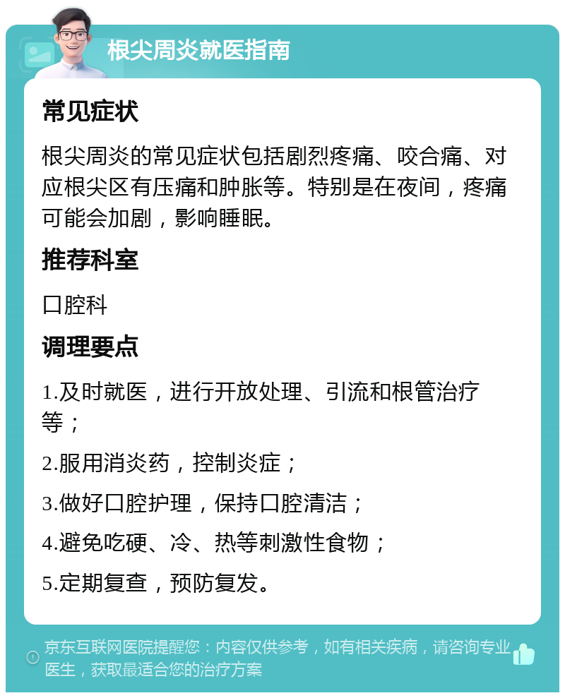 根尖周炎就医指南 常见症状 根尖周炎的常见症状包括剧烈疼痛、咬合痛、对应根尖区有压痛和肿胀等。特别是在夜间，疼痛可能会加剧，影响睡眠。 推荐科室 口腔科 调理要点 1.及时就医，进行开放处理、引流和根管治疗等； 2.服用消炎药，控制炎症； 3.做好口腔护理，保持口腔清洁； 4.避免吃硬、冷、热等刺激性食物； 5.定期复查，预防复发。