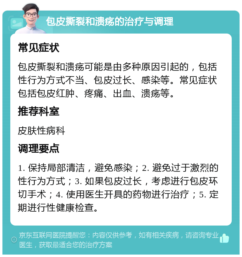 包皮撕裂和溃疡的治疗与调理 常见症状 包皮撕裂和溃疡可能是由多种原因引起的，包括性行为方式不当、包皮过长、感染等。常见症状包括包皮红肿、疼痛、出血、溃疡等。 推荐科室 皮肤性病科 调理要点 1. 保持局部清洁，避免感染；2. 避免过于激烈的性行为方式；3. 如果包皮过长，考虑进行包皮环切手术；4. 使用医生开具的药物进行治疗；5. 定期进行性健康检查。