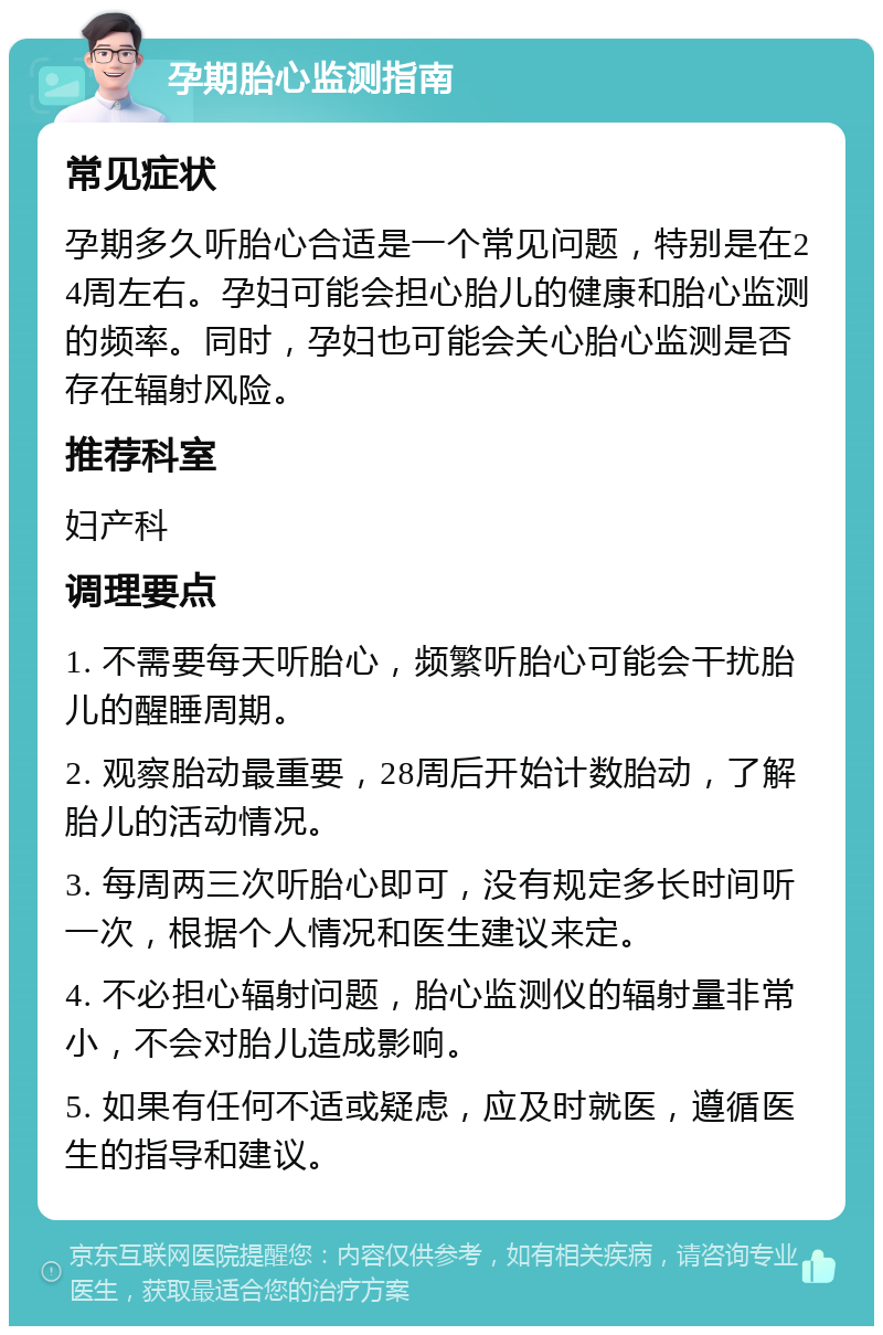 孕期胎心监测指南 常见症状 孕期多久听胎心合适是一个常见问题，特别是在24周左右。孕妇可能会担心胎儿的健康和胎心监测的频率。同时，孕妇也可能会关心胎心监测是否存在辐射风险。 推荐科室 妇产科 调理要点 1. 不需要每天听胎心，频繁听胎心可能会干扰胎儿的醒睡周期。 2. 观察胎动最重要，28周后开始计数胎动，了解胎儿的活动情况。 3. 每周两三次听胎心即可，没有规定多长时间听一次，根据个人情况和医生建议来定。 4. 不必担心辐射问题，胎心监测仪的辐射量非常小，不会对胎儿造成影响。 5. 如果有任何不适或疑虑，应及时就医，遵循医生的指导和建议。