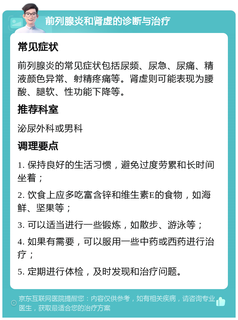 前列腺炎和肾虚的诊断与治疗 常见症状 前列腺炎的常见症状包括尿频、尿急、尿痛、精液颜色异常、射精疼痛等。肾虚则可能表现为腰酸、腿软、性功能下降等。 推荐科室 泌尿外科或男科 调理要点 1. 保持良好的生活习惯，避免过度劳累和长时间坐着； 2. 饮食上应多吃富含锌和维生素E的食物，如海鲜、坚果等； 3. 可以适当进行一些锻炼，如散步、游泳等； 4. 如果有需要，可以服用一些中药或西药进行治疗； 5. 定期进行体检，及时发现和治疗问题。