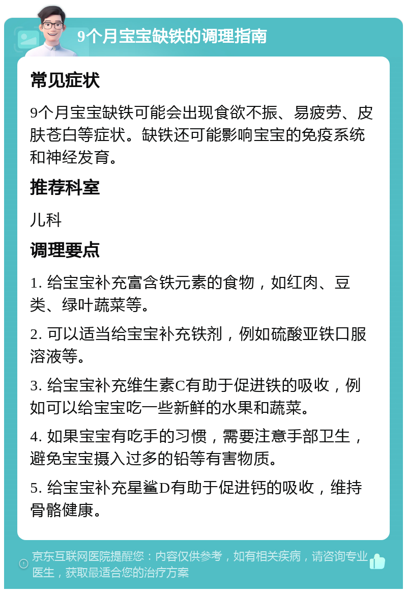 9个月宝宝缺铁的调理指南 常见症状 9个月宝宝缺铁可能会出现食欲不振、易疲劳、皮肤苍白等症状。缺铁还可能影响宝宝的免疫系统和神经发育。 推荐科室 儿科 调理要点 1. 给宝宝补充富含铁元素的食物，如红肉、豆类、绿叶蔬菜等。 2. 可以适当给宝宝补充铁剂，例如硫酸亚铁口服溶液等。 3. 给宝宝补充维生素C有助于促进铁的吸收，例如可以给宝宝吃一些新鲜的水果和蔬菜。 4. 如果宝宝有吃手的习惯，需要注意手部卫生，避免宝宝摄入过多的铅等有害物质。 5. 给宝宝补充星鲨D有助于促进钙的吸收，维持骨骼健康。