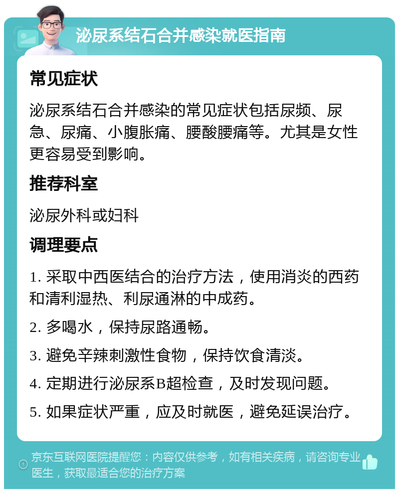 泌尿系结石合并感染就医指南 常见症状 泌尿系结石合并感染的常见症状包括尿频、尿急、尿痛、小腹胀痛、腰酸腰痛等。尤其是女性更容易受到影响。 推荐科室 泌尿外科或妇科 调理要点 1. 采取中西医结合的治疗方法，使用消炎的西药和清利湿热、利尿通淋的中成药。 2. 多喝水，保持尿路通畅。 3. 避免辛辣刺激性食物，保持饮食清淡。 4. 定期进行泌尿系B超检查，及时发现问题。 5. 如果症状严重，应及时就医，避免延误治疗。