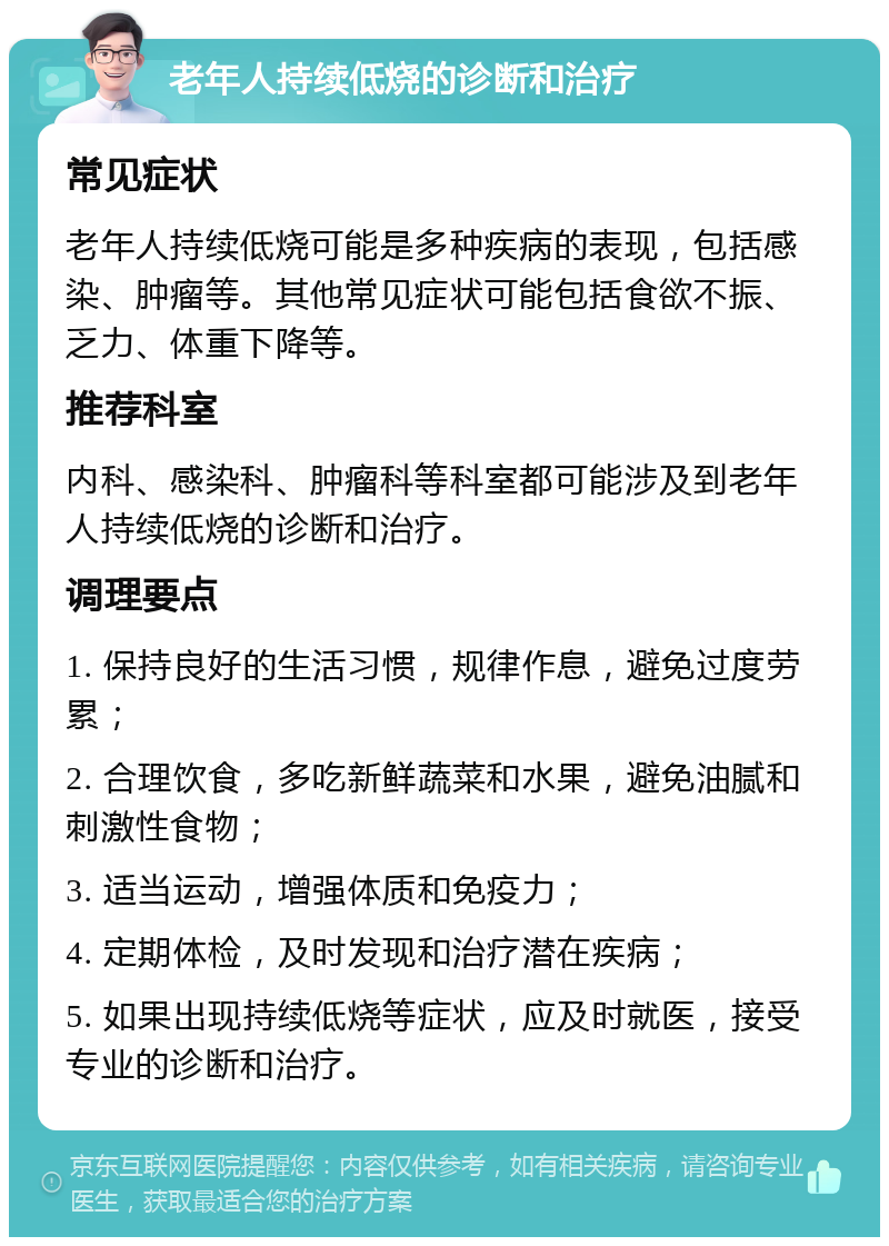 老年人持续低烧的诊断和治疗 常见症状 老年人持续低烧可能是多种疾病的表现，包括感染、肿瘤等。其他常见症状可能包括食欲不振、乏力、体重下降等。 推荐科室 内科、感染科、肿瘤科等科室都可能涉及到老年人持续低烧的诊断和治疗。 调理要点 1. 保持良好的生活习惯，规律作息，避免过度劳累； 2. 合理饮食，多吃新鲜蔬菜和水果，避免油腻和刺激性食物； 3. 适当运动，增强体质和免疫力； 4. 定期体检，及时发现和治疗潜在疾病； 5. 如果出现持续低烧等症状，应及时就医，接受专业的诊断和治疗。