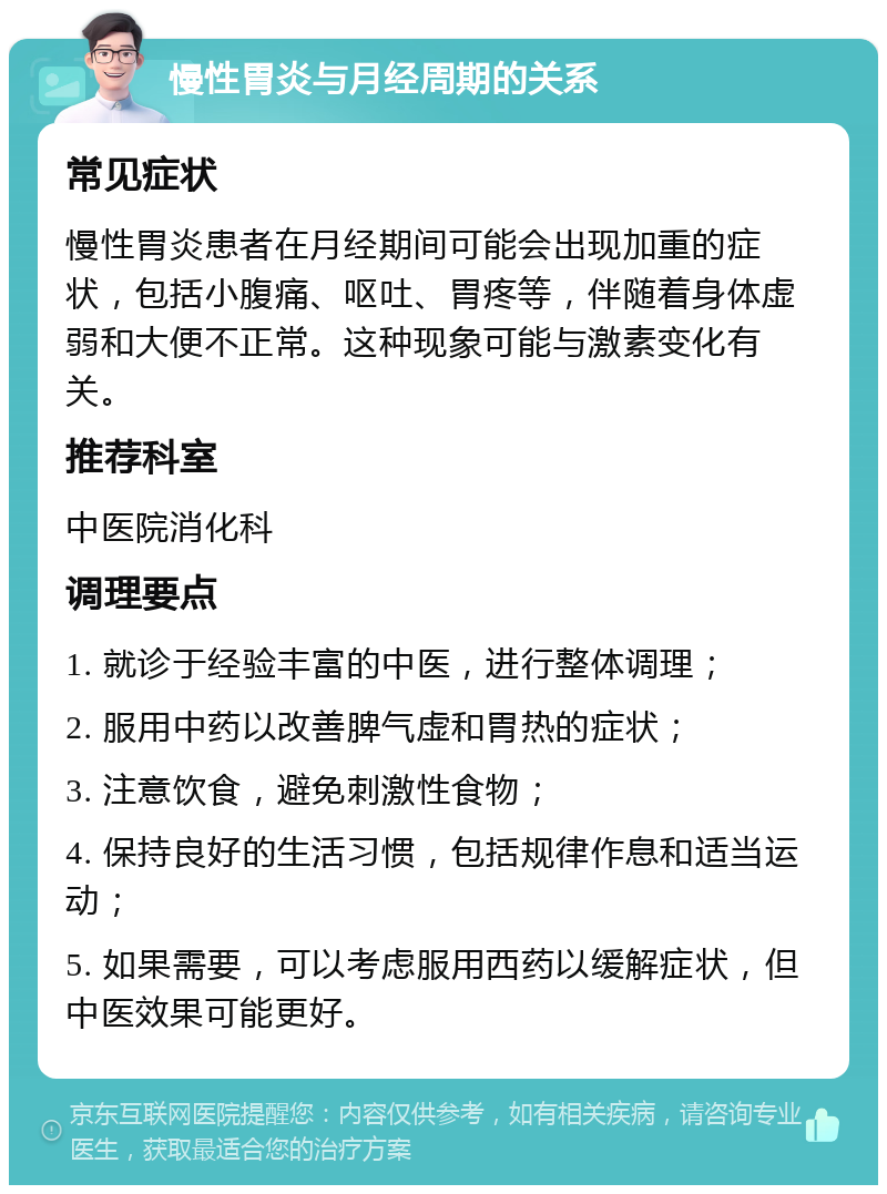 慢性胃炎与月经周期的关系 常见症状 慢性胃炎患者在月经期间可能会出现加重的症状，包括小腹痛、呕吐、胃疼等，伴随着身体虚弱和大便不正常。这种现象可能与激素变化有关。 推荐科室 中医院消化科 调理要点 1. 就诊于经验丰富的中医，进行整体调理； 2. 服用中药以改善脾气虚和胃热的症状； 3. 注意饮食，避免刺激性食物； 4. 保持良好的生活习惯，包括规律作息和适当运动； 5. 如果需要，可以考虑服用西药以缓解症状，但中医效果可能更好。