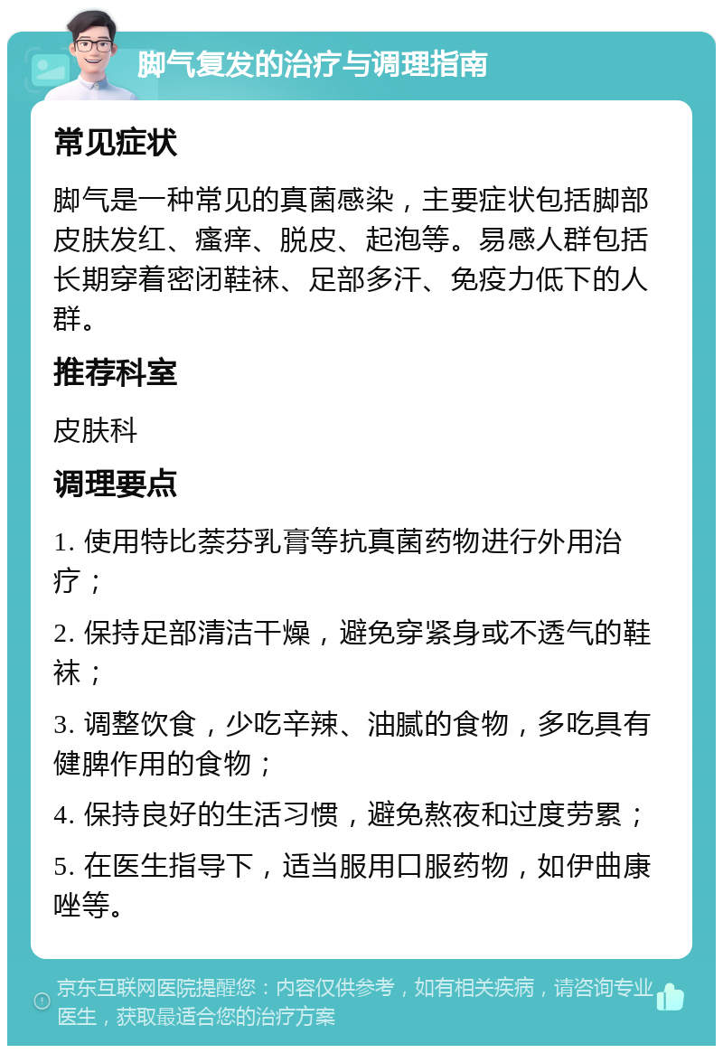 脚气复发的治疗与调理指南 常见症状 脚气是一种常见的真菌感染，主要症状包括脚部皮肤发红、瘙痒、脱皮、起泡等。易感人群包括长期穿着密闭鞋袜、足部多汗、免疫力低下的人群。 推荐科室 皮肤科 调理要点 1. 使用特比萘芬乳膏等抗真菌药物进行外用治疗； 2. 保持足部清洁干燥，避免穿紧身或不透气的鞋袜； 3. 调整饮食，少吃辛辣、油腻的食物，多吃具有健脾作用的食物； 4. 保持良好的生活习惯，避免熬夜和过度劳累； 5. 在医生指导下，适当服用口服药物，如伊曲康唑等。