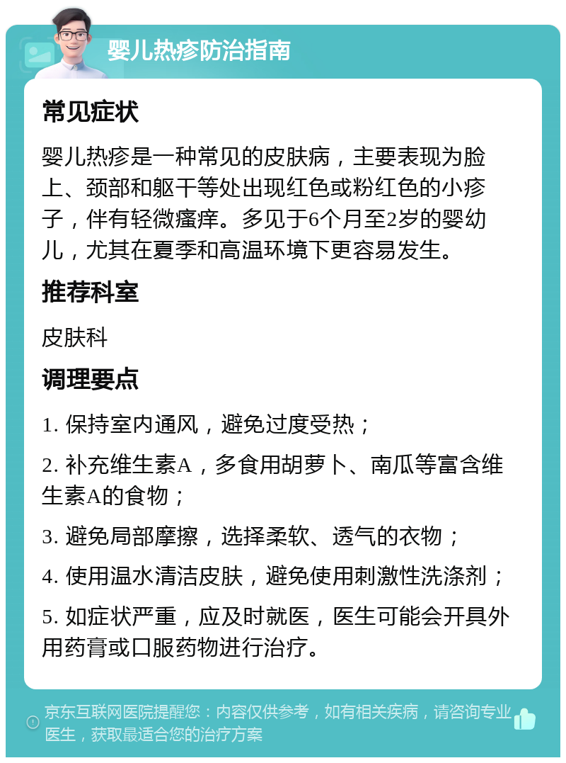 婴儿热疹防治指南 常见症状 婴儿热疹是一种常见的皮肤病，主要表现为脸上、颈部和躯干等处出现红色或粉红色的小疹子，伴有轻微瘙痒。多见于6个月至2岁的婴幼儿，尤其在夏季和高温环境下更容易发生。 推荐科室 皮肤科 调理要点 1. 保持室内通风，避免过度受热； 2. 补充维生素A，多食用胡萝卜、南瓜等富含维生素A的食物； 3. 避免局部摩擦，选择柔软、透气的衣物； 4. 使用温水清洁皮肤，避免使用刺激性洗涤剂； 5. 如症状严重，应及时就医，医生可能会开具外用药膏或口服药物进行治疗。