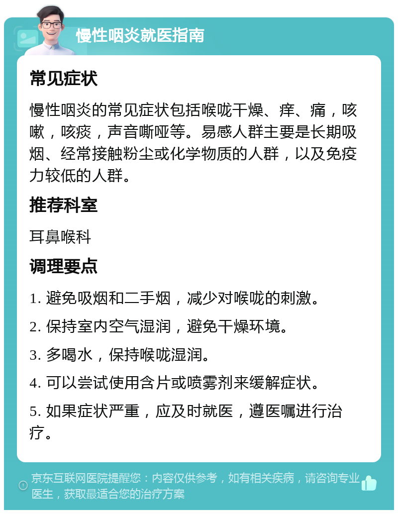 慢性咽炎就医指南 常见症状 慢性咽炎的常见症状包括喉咙干燥、痒、痛，咳嗽，咳痰，声音嘶哑等。易感人群主要是长期吸烟、经常接触粉尘或化学物质的人群，以及免疫力较低的人群。 推荐科室 耳鼻喉科 调理要点 1. 避免吸烟和二手烟，减少对喉咙的刺激。 2. 保持室内空气湿润，避免干燥环境。 3. 多喝水，保持喉咙湿润。 4. 可以尝试使用含片或喷雾剂来缓解症状。 5. 如果症状严重，应及时就医，遵医嘱进行治疗。