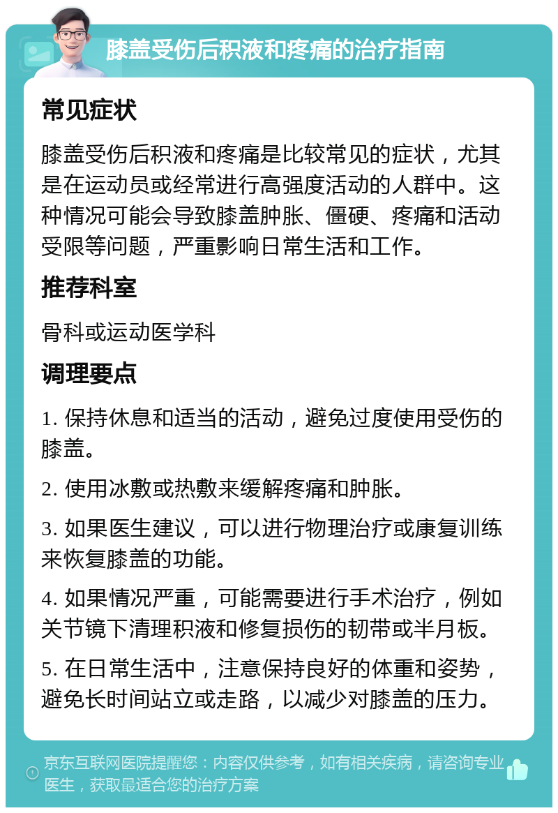 膝盖受伤后积液和疼痛的治疗指南 常见症状 膝盖受伤后积液和疼痛是比较常见的症状，尤其是在运动员或经常进行高强度活动的人群中。这种情况可能会导致膝盖肿胀、僵硬、疼痛和活动受限等问题，严重影响日常生活和工作。 推荐科室 骨科或运动医学科 调理要点 1. 保持休息和适当的活动，避免过度使用受伤的膝盖。 2. 使用冰敷或热敷来缓解疼痛和肿胀。 3. 如果医生建议，可以进行物理治疗或康复训练来恢复膝盖的功能。 4. 如果情况严重，可能需要进行手术治疗，例如关节镜下清理积液和修复损伤的韧带或半月板。 5. 在日常生活中，注意保持良好的体重和姿势，避免长时间站立或走路，以减少对膝盖的压力。