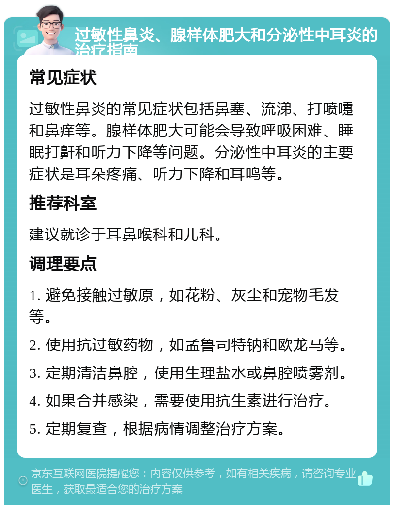 过敏性鼻炎、腺样体肥大和分泌性中耳炎的治疗指南 常见症状 过敏性鼻炎的常见症状包括鼻塞、流涕、打喷嚏和鼻痒等。腺样体肥大可能会导致呼吸困难、睡眠打鼾和听力下降等问题。分泌性中耳炎的主要症状是耳朵疼痛、听力下降和耳鸣等。 推荐科室 建议就诊于耳鼻喉科和儿科。 调理要点 1. 避免接触过敏原，如花粉、灰尘和宠物毛发等。 2. 使用抗过敏药物，如孟鲁司特钠和欧龙马等。 3. 定期清洁鼻腔，使用生理盐水或鼻腔喷雾剂。 4. 如果合并感染，需要使用抗生素进行治疗。 5. 定期复查，根据病情调整治疗方案。