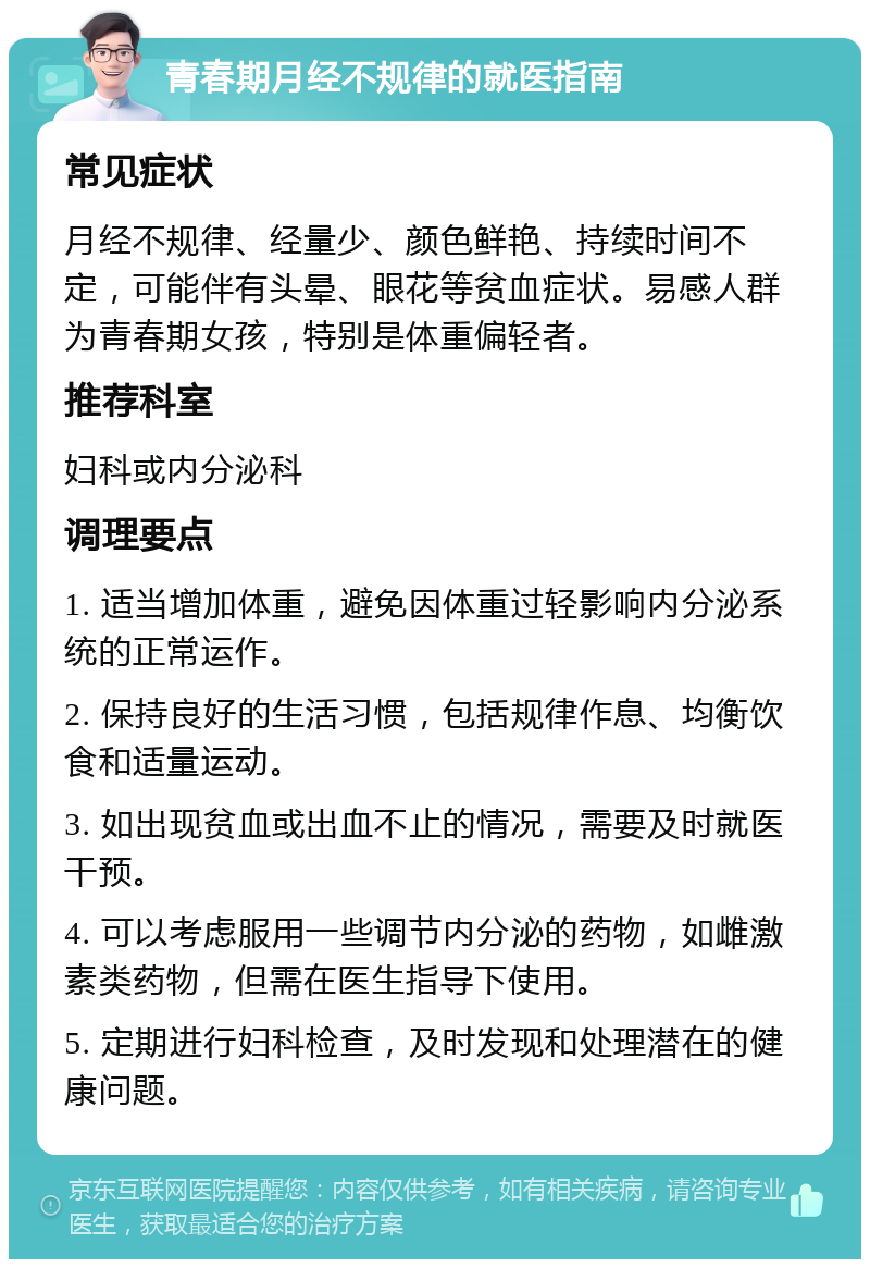 青春期月经不规律的就医指南 常见症状 月经不规律、经量少、颜色鲜艳、持续时间不定，可能伴有头晕、眼花等贫血症状。易感人群为青春期女孩，特别是体重偏轻者。 推荐科室 妇科或内分泌科 调理要点 1. 适当增加体重，避免因体重过轻影响内分泌系统的正常运作。 2. 保持良好的生活习惯，包括规律作息、均衡饮食和适量运动。 3. 如出现贫血或出血不止的情况，需要及时就医干预。 4. 可以考虑服用一些调节内分泌的药物，如雌激素类药物，但需在医生指导下使用。 5. 定期进行妇科检查，及时发现和处理潜在的健康问题。