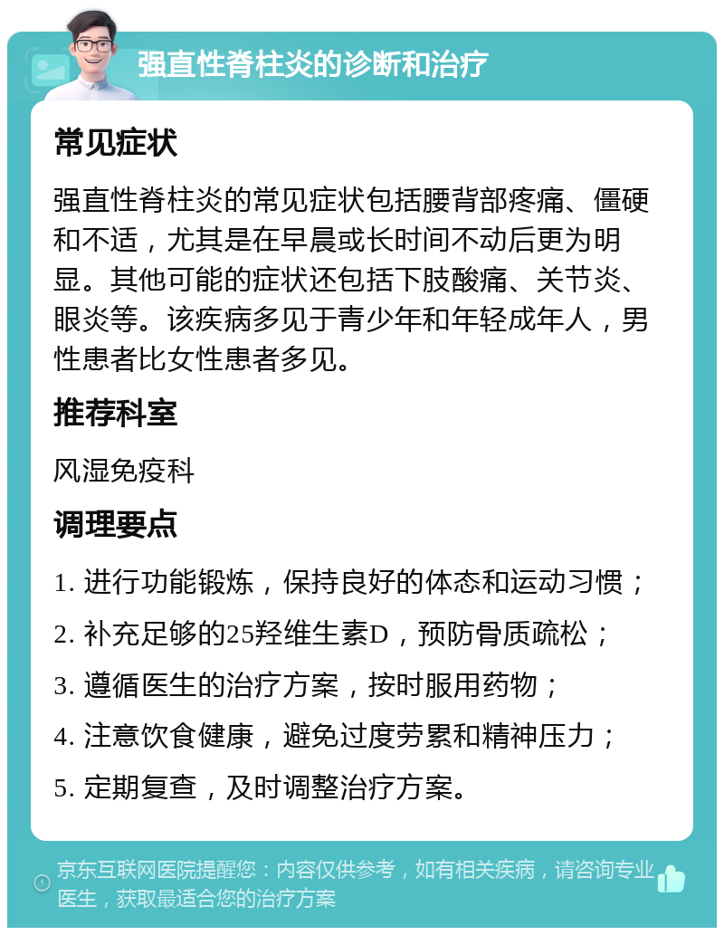 强直性脊柱炎的诊断和治疗 常见症状 强直性脊柱炎的常见症状包括腰背部疼痛、僵硬和不适，尤其是在早晨或长时间不动后更为明显。其他可能的症状还包括下肢酸痛、关节炎、眼炎等。该疾病多见于青少年和年轻成年人，男性患者比女性患者多见。 推荐科室 风湿免疫科 调理要点 1. 进行功能锻炼，保持良好的体态和运动习惯； 2. 补充足够的25羟维生素D，预防骨质疏松； 3. 遵循医生的治疗方案，按时服用药物； 4. 注意饮食健康，避免过度劳累和精神压力； 5. 定期复查，及时调整治疗方案。