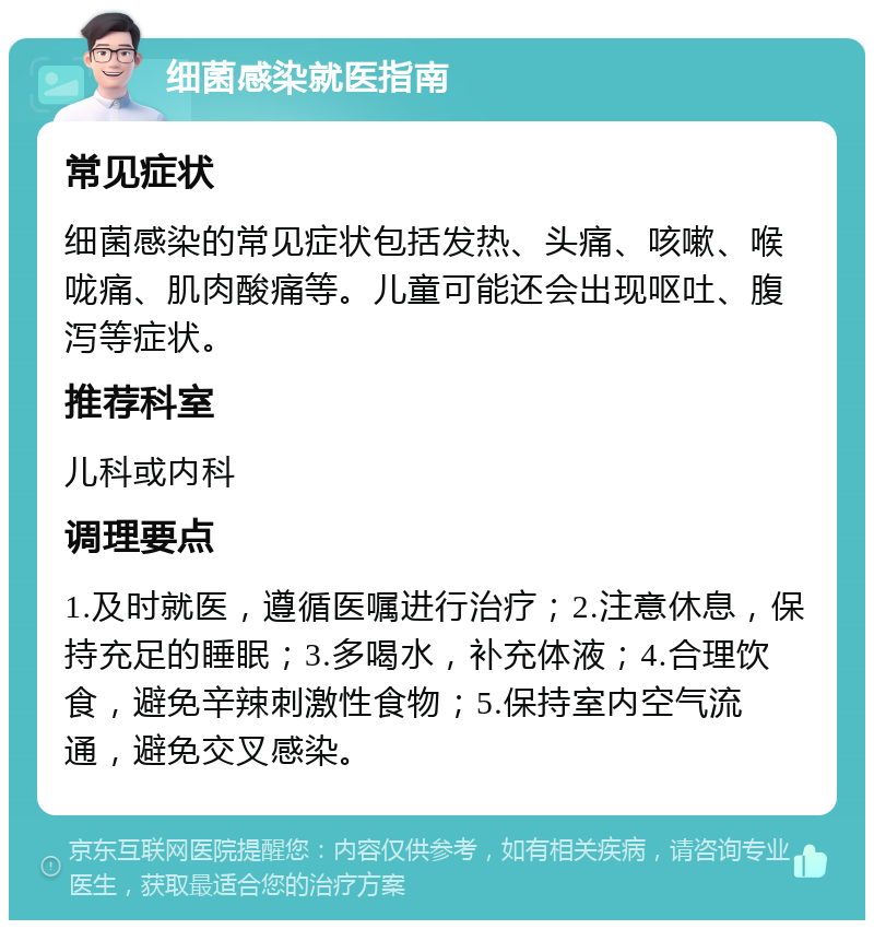 细菌感染就医指南 常见症状 细菌感染的常见症状包括发热、头痛、咳嗽、喉咙痛、肌肉酸痛等。儿童可能还会出现呕吐、腹泻等症状。 推荐科室 儿科或内科 调理要点 1.及时就医，遵循医嘱进行治疗；2.注意休息，保持充足的睡眠；3.多喝水，补充体液；4.合理饮食，避免辛辣刺激性食物；5.保持室内空气流通，避免交叉感染。