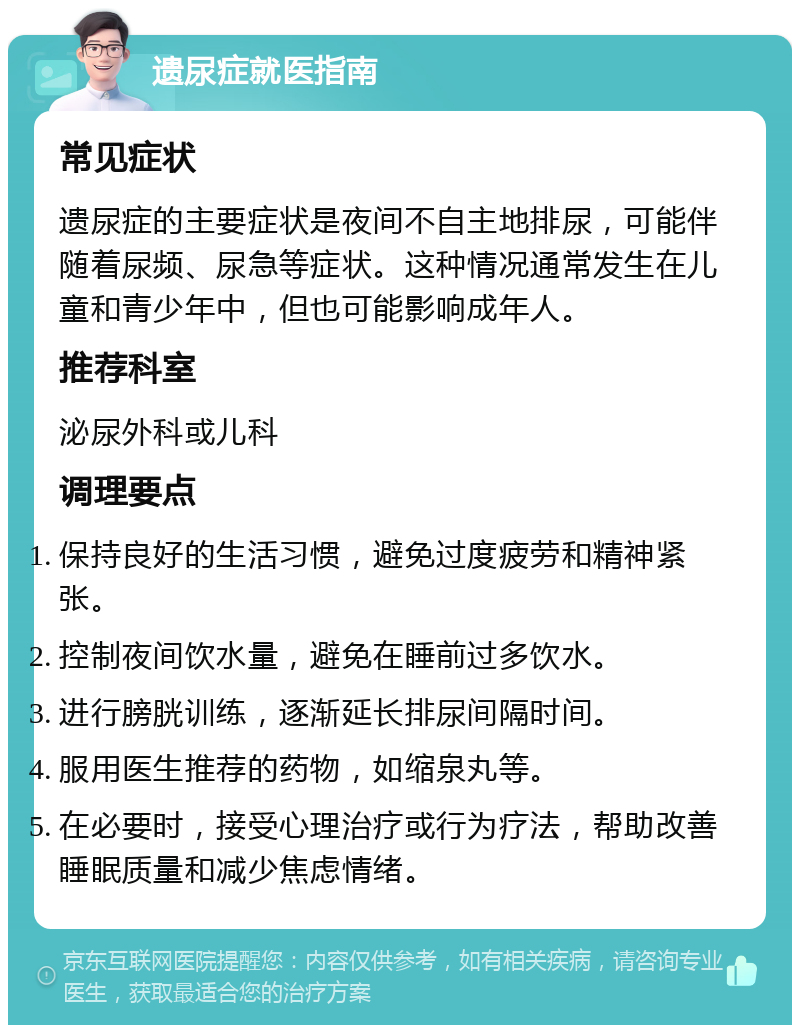 遗尿症就医指南 常见症状 遗尿症的主要症状是夜间不自主地排尿，可能伴随着尿频、尿急等症状。这种情况通常发生在儿童和青少年中，但也可能影响成年人。 推荐科室 泌尿外科或儿科 调理要点 保持良好的生活习惯，避免过度疲劳和精神紧张。 控制夜间饮水量，避免在睡前过多饮水。 进行膀胱训练，逐渐延长排尿间隔时间。 服用医生推荐的药物，如缩泉丸等。 在必要时，接受心理治疗或行为疗法，帮助改善睡眠质量和减少焦虑情绪。