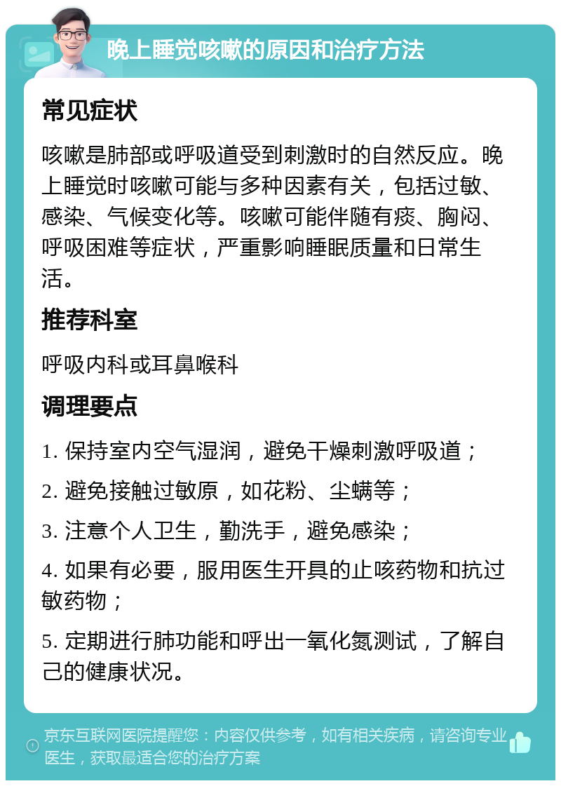 晚上睡觉咳嗽的原因和治疗方法 常见症状 咳嗽是肺部或呼吸道受到刺激时的自然反应。晚上睡觉时咳嗽可能与多种因素有关，包括过敏、感染、气候变化等。咳嗽可能伴随有痰、胸闷、呼吸困难等症状，严重影响睡眠质量和日常生活。 推荐科室 呼吸内科或耳鼻喉科 调理要点 1. 保持室内空气湿润，避免干燥刺激呼吸道； 2. 避免接触过敏原，如花粉、尘螨等； 3. 注意个人卫生，勤洗手，避免感染； 4. 如果有必要，服用医生开具的止咳药物和抗过敏药物； 5. 定期进行肺功能和呼出一氧化氮测试，了解自己的健康状况。