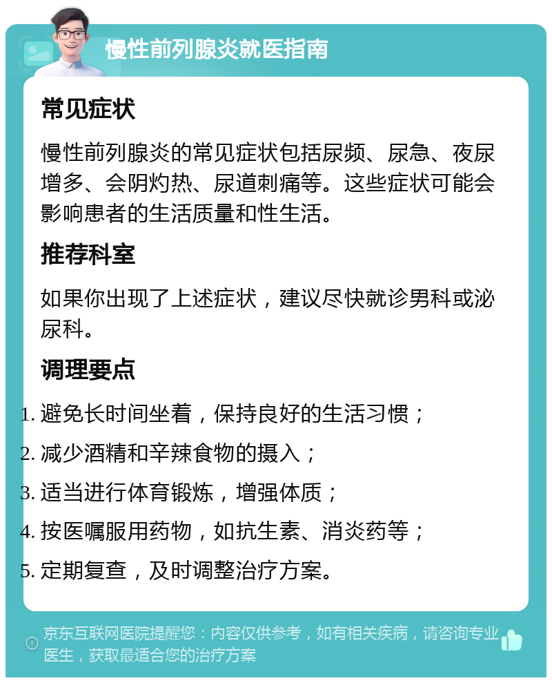 慢性前列腺炎就医指南 常见症状 慢性前列腺炎的常见症状包括尿频、尿急、夜尿增多、会阴灼热、尿道刺痛等。这些症状可能会影响患者的生活质量和性生活。 推荐科室 如果你出现了上述症状，建议尽快就诊男科或泌尿科。 调理要点 避免长时间坐着，保持良好的生活习惯； 减少酒精和辛辣食物的摄入； 适当进行体育锻炼，增强体质； 按医嘱服用药物，如抗生素、消炎药等； 定期复查，及时调整治疗方案。