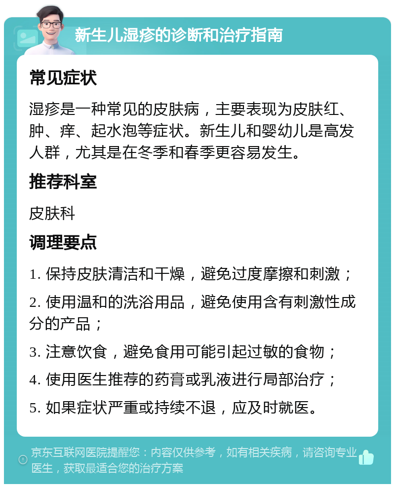 新生儿湿疹的诊断和治疗指南 常见症状 湿疹是一种常见的皮肤病，主要表现为皮肤红、肿、痒、起水泡等症状。新生儿和婴幼儿是高发人群，尤其是在冬季和春季更容易发生。 推荐科室 皮肤科 调理要点 1. 保持皮肤清洁和干燥，避免过度摩擦和刺激； 2. 使用温和的洗浴用品，避免使用含有刺激性成分的产品； 3. 注意饮食，避免食用可能引起过敏的食物； 4. 使用医生推荐的药膏或乳液进行局部治疗； 5. 如果症状严重或持续不退，应及时就医。