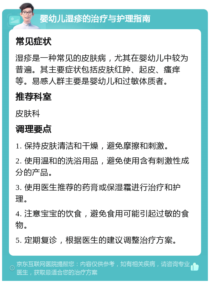 婴幼儿湿疹的治疗与护理指南 常见症状 湿疹是一种常见的皮肤病，尤其在婴幼儿中较为普遍。其主要症状包括皮肤红肿、起皮、瘙痒等。易感人群主要是婴幼儿和过敏体质者。 推荐科室 皮肤科 调理要点 1. 保持皮肤清洁和干燥，避免摩擦和刺激。 2. 使用温和的洗浴用品，避免使用含有刺激性成分的产品。 3. 使用医生推荐的药膏或保湿霜进行治疗和护理。 4. 注意宝宝的饮食，避免食用可能引起过敏的食物。 5. 定期复诊，根据医生的建议调整治疗方案。