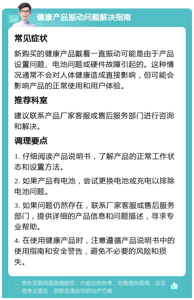 健康产品振动问题解决指南 常见症状 新购买的健康产品戴着一直振动可能是由于产品设置问题、电池问题或硬件故障引起的。这种情况通常不会对人体健康造成直接影响，但可能会影响产品的正常使用和用户体验。 推荐科室 建议联系产品厂家客服或售后服务部门进行咨询和解决。 调理要点 1. 仔细阅读产品说明书，了解产品的正常工作状态和设置方法。 2. 如果产品有电池，尝试更换电池或充电以排除电池问题。 3. 如果问题仍然存在，联系厂家客服或售后服务部门，提供详细的产品信息和问题描述，寻求专业帮助。 4. 在使用健康产品时，注意遵循产品说明书中的使用指南和安全警告，避免不必要的风险和损失。