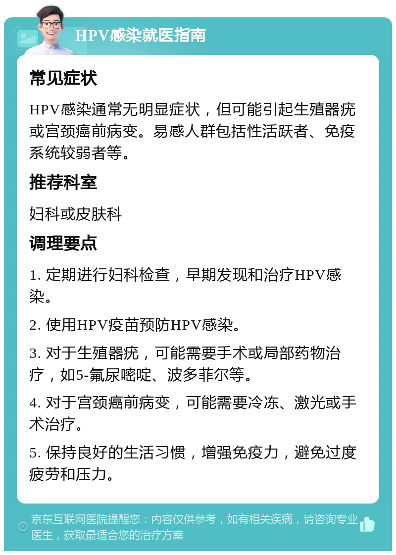 HPV感染就医指南 常见症状 HPV感染通常无明显症状，但可能引起生殖器疣或宫颈癌前病变。易感人群包括性活跃者、免疫系统较弱者等。 推荐科室 妇科或皮肤科 调理要点 1. 定期进行妇科检查，早期发现和治疗HPV感染。 2. 使用HPV疫苗预防HPV感染。 3. 对于生殖器疣，可能需要手术或局部药物治疗，如5-氟尿嘧啶、波多菲尔等。 4. 对于宫颈癌前病变，可能需要冷冻、激光或手术治疗。 5. 保持良好的生活习惯，增强免疫力，避免过度疲劳和压力。