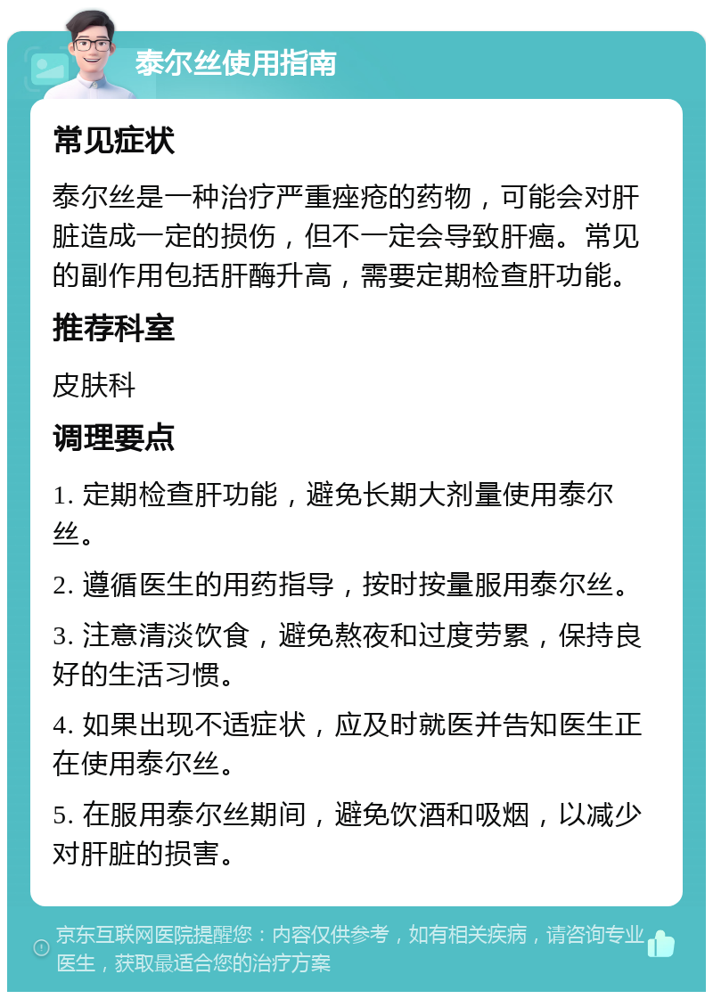 泰尔丝使用指南 常见症状 泰尔丝是一种治疗严重痤疮的药物，可能会对肝脏造成一定的损伤，但不一定会导致肝癌。常见的副作用包括肝酶升高，需要定期检查肝功能。 推荐科室 皮肤科 调理要点 1. 定期检查肝功能，避免长期大剂量使用泰尔丝。 2. 遵循医生的用药指导，按时按量服用泰尔丝。 3. 注意清淡饮食，避免熬夜和过度劳累，保持良好的生活习惯。 4. 如果出现不适症状，应及时就医并告知医生正在使用泰尔丝。 5. 在服用泰尔丝期间，避免饮酒和吸烟，以减少对肝脏的损害。