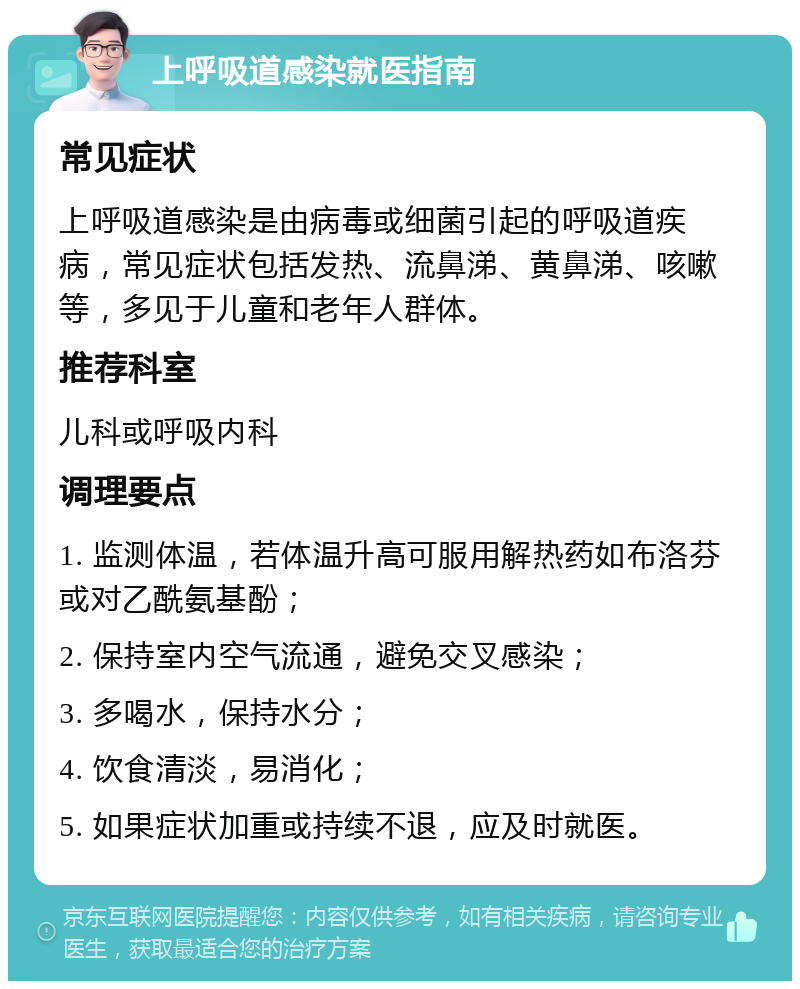 上呼吸道感染就医指南 常见症状 上呼吸道感染是由病毒或细菌引起的呼吸道疾病，常见症状包括发热、流鼻涕、黄鼻涕、咳嗽等，多见于儿童和老年人群体。 推荐科室 儿科或呼吸内科 调理要点 1. 监测体温，若体温升高可服用解热药如布洛芬或对乙酰氨基酚； 2. 保持室内空气流通，避免交叉感染； 3. 多喝水，保持水分； 4. 饮食清淡，易消化； 5. 如果症状加重或持续不退，应及时就医。