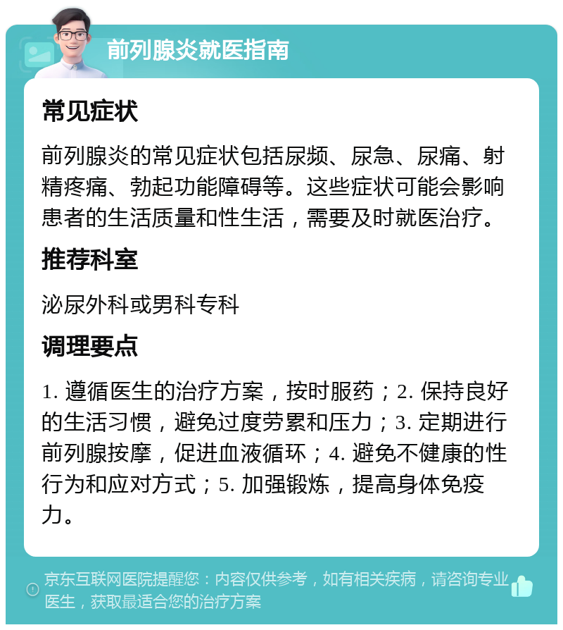 前列腺炎就医指南 常见症状 前列腺炎的常见症状包括尿频、尿急、尿痛、射精疼痛、勃起功能障碍等。这些症状可能会影响患者的生活质量和性生活，需要及时就医治疗。 推荐科室 泌尿外科或男科专科 调理要点 1. 遵循医生的治疗方案，按时服药；2. 保持良好的生活习惯，避免过度劳累和压力；3. 定期进行前列腺按摩，促进血液循环；4. 避免不健康的性行为和应对方式；5. 加强锻炼，提高身体免疫力。