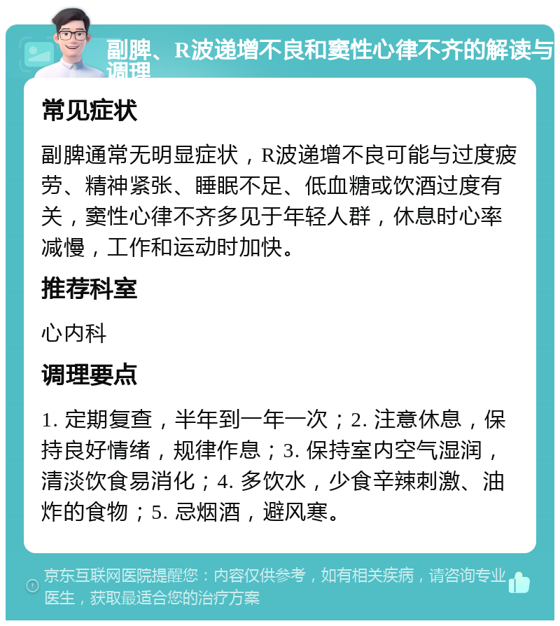 副脾、R波递增不良和窦性心律不齐的解读与调理 常见症状 副脾通常无明显症状，R波递增不良可能与过度疲劳、精神紧张、睡眠不足、低血糖或饮酒过度有关，窦性心律不齐多见于年轻人群，休息时心率减慢，工作和运动时加快。 推荐科室 心内科 调理要点 1. 定期复查，半年到一年一次；2. 注意休息，保持良好情绪，规律作息；3. 保持室内空气湿润，清淡饮食易消化；4. 多饮水，少食辛辣刺激、油炸的食物；5. 忌烟酒，避风寒。