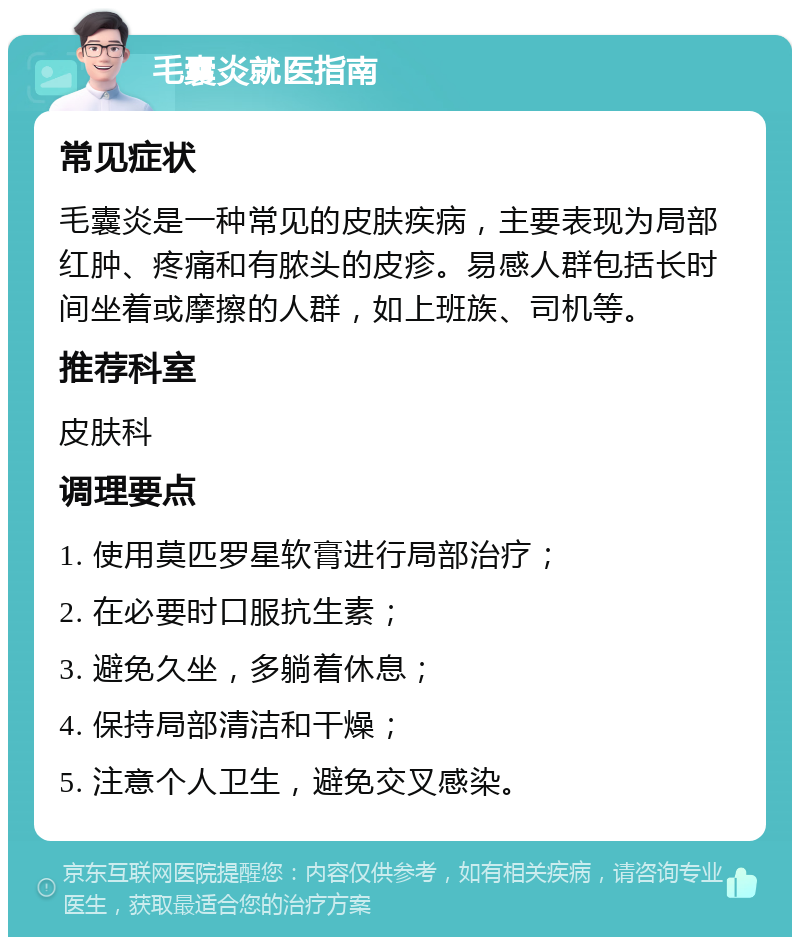 毛囊炎就医指南 常见症状 毛囊炎是一种常见的皮肤疾病，主要表现为局部红肿、疼痛和有脓头的皮疹。易感人群包括长时间坐着或摩擦的人群，如上班族、司机等。 推荐科室 皮肤科 调理要点 1. 使用莫匹罗星软膏进行局部治疗； 2. 在必要时口服抗生素； 3. 避免久坐，多躺着休息； 4. 保持局部清洁和干燥； 5. 注意个人卫生，避免交叉感染。