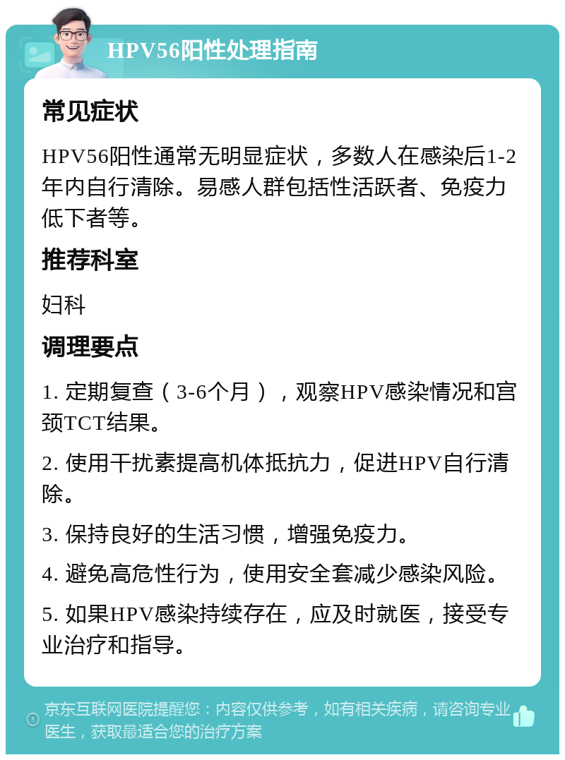 HPV56阳性处理指南 常见症状 HPV56阳性通常无明显症状，多数人在感染后1-2年内自行清除。易感人群包括性活跃者、免疫力低下者等。 推荐科室 妇科 调理要点 1. 定期复查（3-6个月），观察HPV感染情况和宫颈TCT结果。 2. 使用干扰素提高机体抵抗力，促进HPV自行清除。 3. 保持良好的生活习惯，增强免疫力。 4. 避免高危性行为，使用安全套减少感染风险。 5. 如果HPV感染持续存在，应及时就医，接受专业治疗和指导。