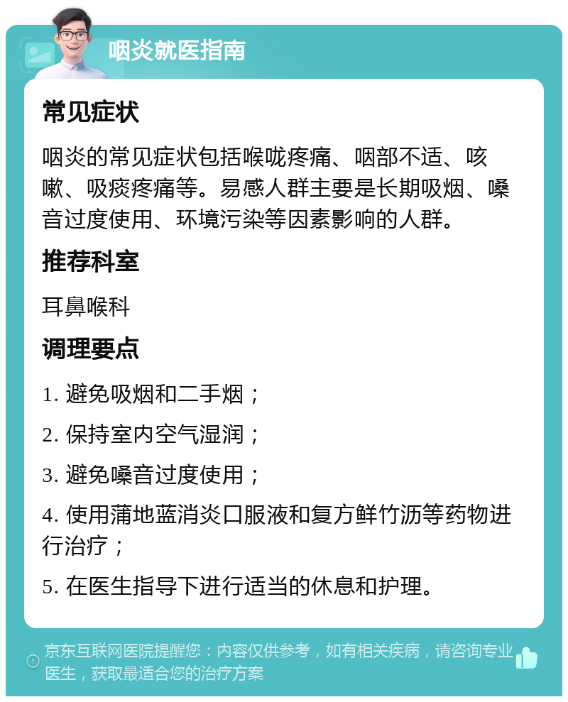 咽炎就医指南 常见症状 咽炎的常见症状包括喉咙疼痛、咽部不适、咳嗽、吸痰疼痛等。易感人群主要是长期吸烟、嗓音过度使用、环境污染等因素影响的人群。 推荐科室 耳鼻喉科 调理要点 1. 避免吸烟和二手烟； 2. 保持室内空气湿润； 3. 避免嗓音过度使用； 4. 使用蒲地蓝消炎口服液和复方鲜竹沥等药物进行治疗； 5. 在医生指导下进行适当的休息和护理。