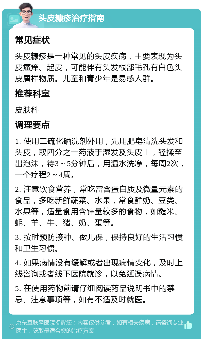 头皮糠疹治疗指南 常见症状 头皮糠疹是一种常见的头皮疾病，主要表现为头皮瘙痒、起皮，可能伴有头发根部毛孔有白色头皮屑样物质。儿童和青少年是易感人群。 推荐科室 皮肤科 调理要点 1. 使用二硫化硒洗剂外用，先用肥皂清洗头发和头皮，取四分之一药液于湿发及头皮上，轻揉至出泡沫，待3～5分钟后，用温水洗净，每周2次，一个疗程2～4周。 2. 注意饮食营养，常吃富含蛋白质及微量元素的食品，多吃新鲜蔬菜、水果，常食鲜奶、豆类、水果等，适量食用含锌量较多的食物，如糙米、蚝、羊、牛、猪、奶、蛋等。 3. 按时预防接种、做儿保，保持良好的生活习惯和卫生习惯。 4. 如果病情没有缓解或者出现病情变化，及时上线咨询或者线下医院就诊，以免延误病情。 5. 在使用药物前请仔细阅读药品说明书中的禁忌、注意事项等，如有不适及时就医。