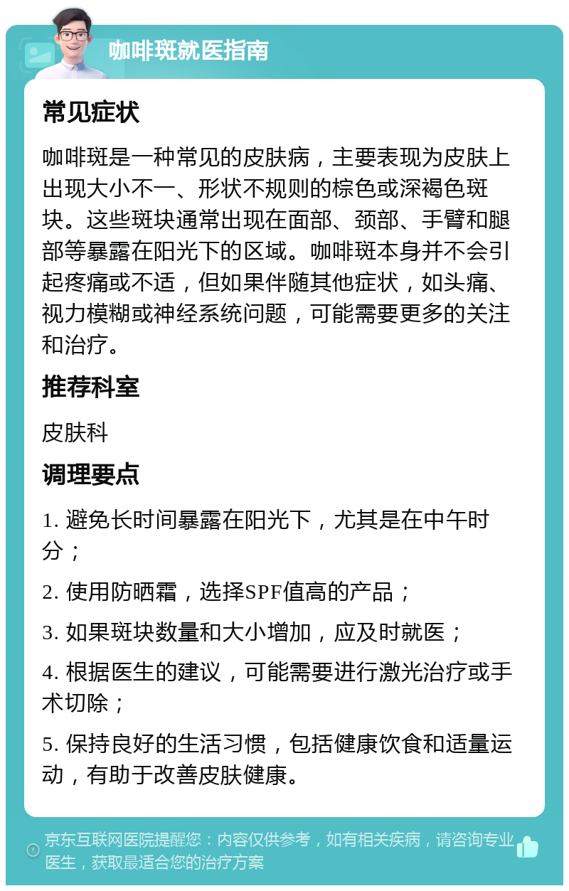 咖啡斑就医指南 常见症状 咖啡斑是一种常见的皮肤病，主要表现为皮肤上出现大小不一、形状不规则的棕色或深褐色斑块。这些斑块通常出现在面部、颈部、手臂和腿部等暴露在阳光下的区域。咖啡斑本身并不会引起疼痛或不适，但如果伴随其他症状，如头痛、视力模糊或神经系统问题，可能需要更多的关注和治疗。 推荐科室 皮肤科 调理要点 1. 避免长时间暴露在阳光下，尤其是在中午时分； 2. 使用防晒霜，选择SPF值高的产品； 3. 如果斑块数量和大小增加，应及时就医； 4. 根据医生的建议，可能需要进行激光治疗或手术切除； 5. 保持良好的生活习惯，包括健康饮食和适量运动，有助于改善皮肤健康。