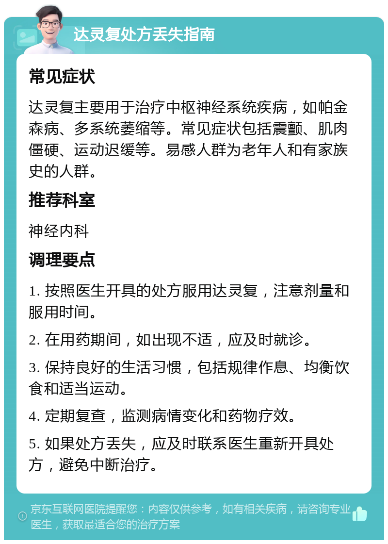 达灵复处方丢失指南 常见症状 达灵复主要用于治疗中枢神经系统疾病，如帕金森病、多系统萎缩等。常见症状包括震颤、肌肉僵硬、运动迟缓等。易感人群为老年人和有家族史的人群。 推荐科室 神经内科 调理要点 1. 按照医生开具的处方服用达灵复，注意剂量和服用时间。 2. 在用药期间，如出现不适，应及时就诊。 3. 保持良好的生活习惯，包括规律作息、均衡饮食和适当运动。 4. 定期复查，监测病情变化和药物疗效。 5. 如果处方丢失，应及时联系医生重新开具处方，避免中断治疗。