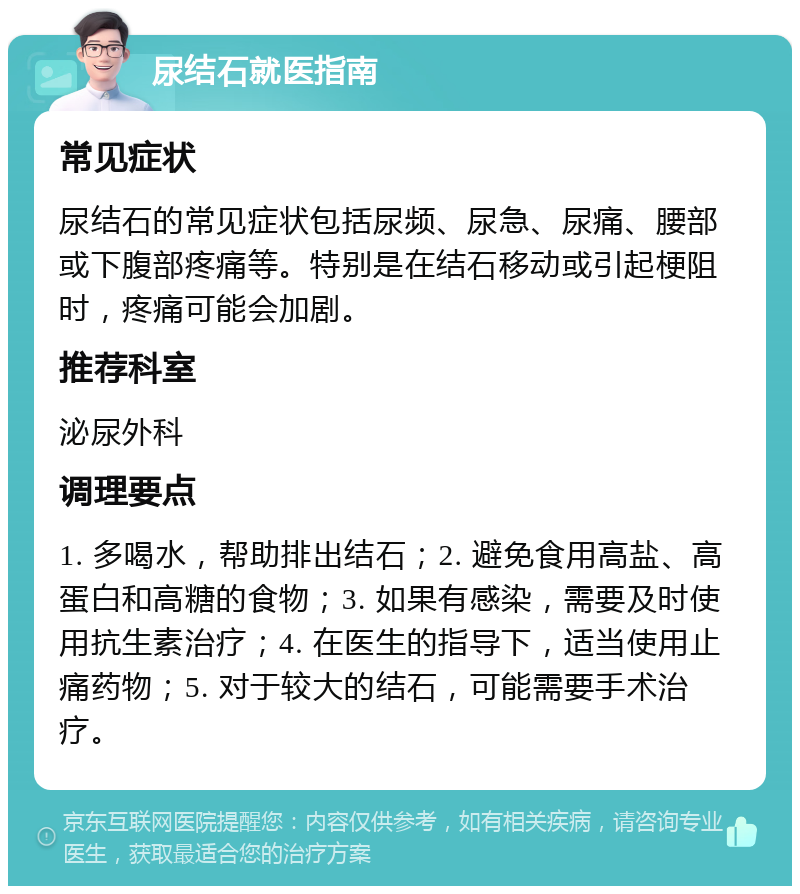 尿结石就医指南 常见症状 尿结石的常见症状包括尿频、尿急、尿痛、腰部或下腹部疼痛等。特别是在结石移动或引起梗阻时，疼痛可能会加剧。 推荐科室 泌尿外科 调理要点 1. 多喝水，帮助排出结石；2. 避免食用高盐、高蛋白和高糖的食物；3. 如果有感染，需要及时使用抗生素治疗；4. 在医生的指导下，适当使用止痛药物；5. 对于较大的结石，可能需要手术治疗。