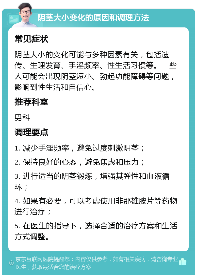 阴茎大小变化的原因和调理方法 常见症状 阴茎大小的变化可能与多种因素有关，包括遗传、生理发育、手淫频率、性生活习惯等。一些人可能会出现阴茎短小、勃起功能障碍等问题，影响到性生活和自信心。 推荐科室 男科 调理要点 1. 减少手淫频率，避免过度刺激阴茎； 2. 保持良好的心态，避免焦虑和压力； 3. 进行适当的阴茎锻炼，增强其弹性和血液循环； 4. 如果有必要，可以考虑使用非那雄胺片等药物进行治疗； 5. 在医生的指导下，选择合适的治疗方案和生活方式调整。