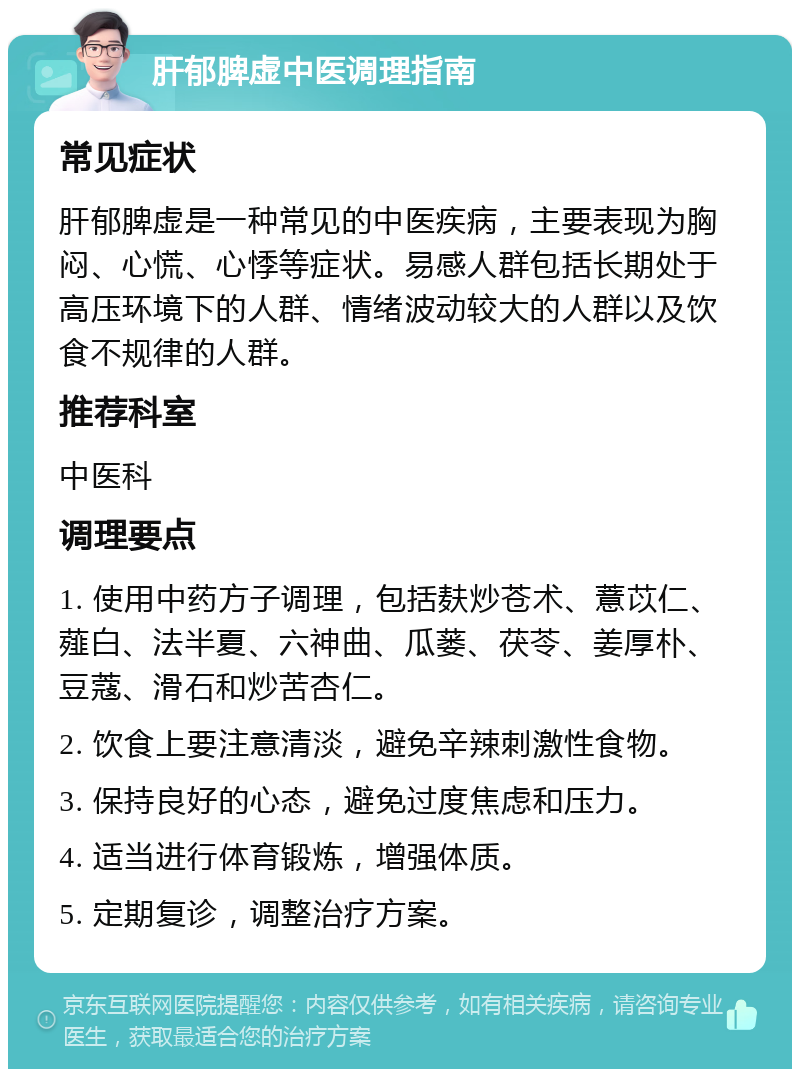 肝郁脾虚中医调理指南 常见症状 肝郁脾虚是一种常见的中医疾病，主要表现为胸闷、心慌、心悸等症状。易感人群包括长期处于高压环境下的人群、情绪波动较大的人群以及饮食不规律的人群。 推荐科室 中医科 调理要点 1. 使用中药方子调理，包括麸炒苍术、薏苡仁、薤白、法半夏、六神曲、瓜蒌、茯苓、姜厚朴、豆蔻、滑石和炒苦杏仁。 2. 饮食上要注意清淡，避免辛辣刺激性食物。 3. 保持良好的心态，避免过度焦虑和压力。 4. 适当进行体育锻炼，增强体质。 5. 定期复诊，调整治疗方案。