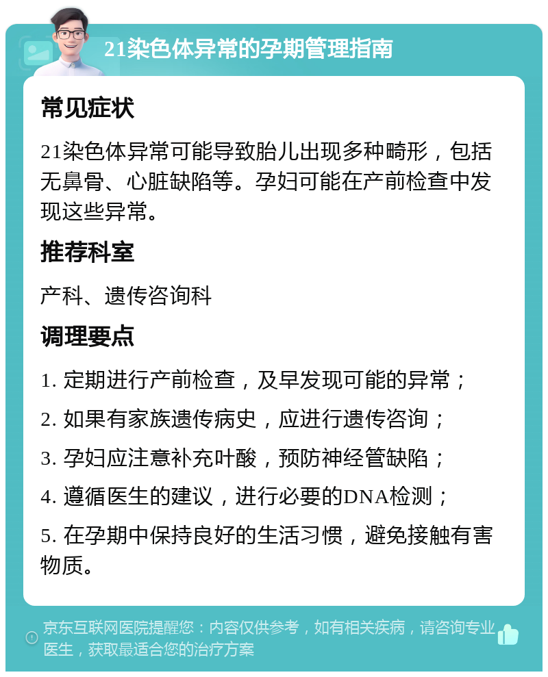 21染色体异常的孕期管理指南 常见症状 21染色体异常可能导致胎儿出现多种畸形，包括无鼻骨、心脏缺陷等。孕妇可能在产前检查中发现这些异常。 推荐科室 产科、遗传咨询科 调理要点 1. 定期进行产前检查，及早发现可能的异常； 2. 如果有家族遗传病史，应进行遗传咨询； 3. 孕妇应注意补充叶酸，预防神经管缺陷； 4. 遵循医生的建议，进行必要的DNA检测； 5. 在孕期中保持良好的生活习惯，避免接触有害物质。