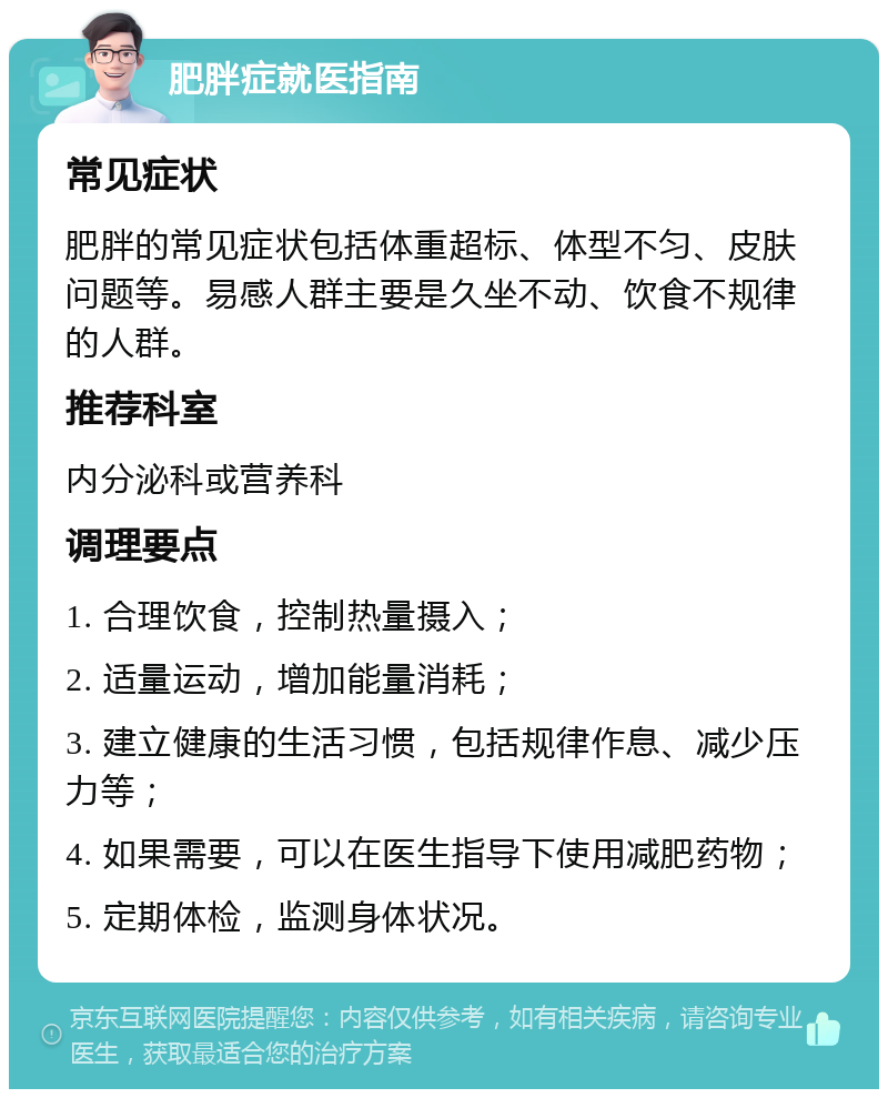 肥胖症就医指南 常见症状 肥胖的常见症状包括体重超标、体型不匀、皮肤问题等。易感人群主要是久坐不动、饮食不规律的人群。 推荐科室 内分泌科或营养科 调理要点 1. 合理饮食，控制热量摄入； 2. 适量运动，增加能量消耗； 3. 建立健康的生活习惯，包括规律作息、减少压力等； 4. 如果需要，可以在医生指导下使用减肥药物； 5. 定期体检，监测身体状况。