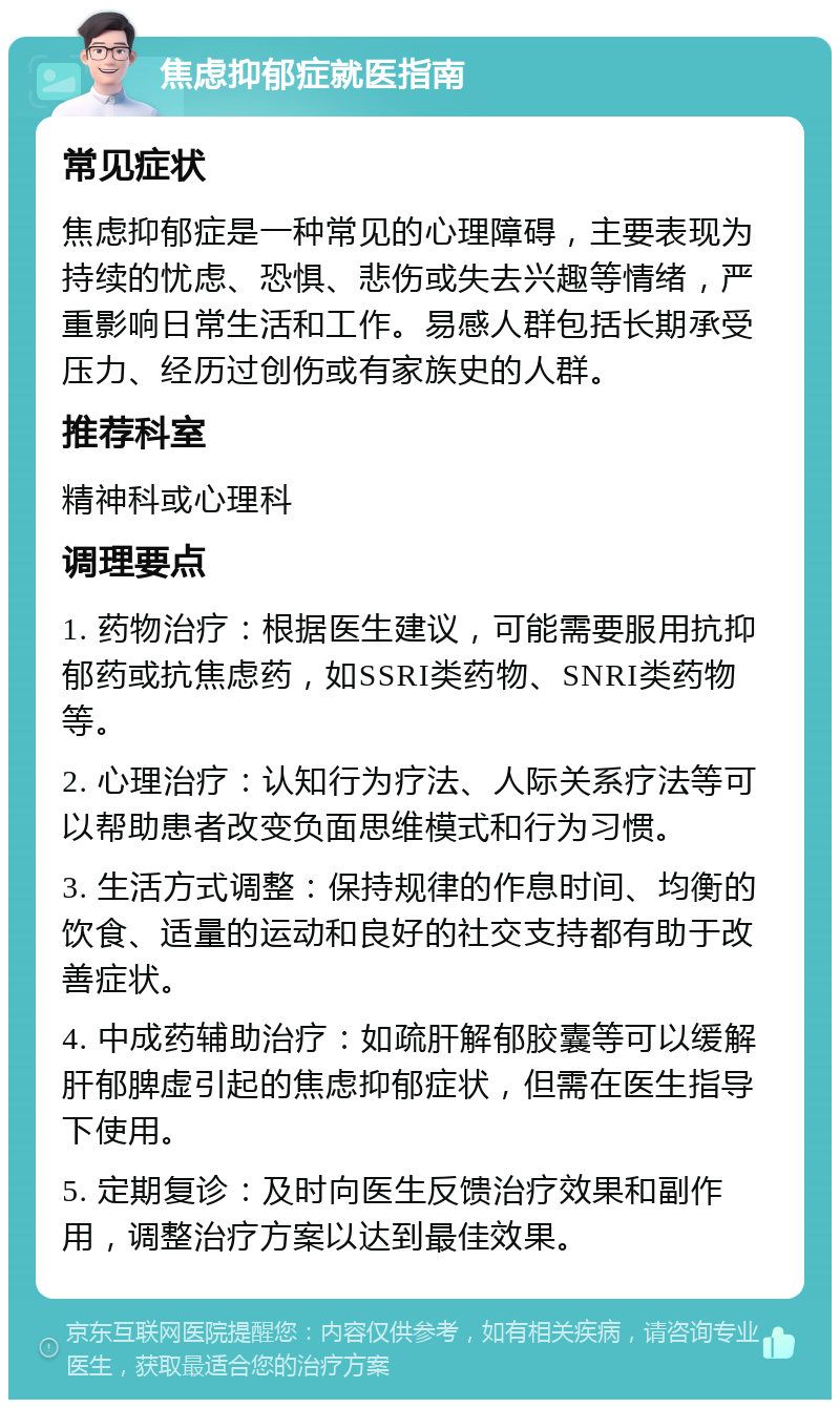 焦虑抑郁症就医指南 常见症状 焦虑抑郁症是一种常见的心理障碍，主要表现为持续的忧虑、恐惧、悲伤或失去兴趣等情绪，严重影响日常生活和工作。易感人群包括长期承受压力、经历过创伤或有家族史的人群。 推荐科室 精神科或心理科 调理要点 1. 药物治疗：根据医生建议，可能需要服用抗抑郁药或抗焦虑药，如SSRI类药物、SNRI类药物等。 2. 心理治疗：认知行为疗法、人际关系疗法等可以帮助患者改变负面思维模式和行为习惯。 3. 生活方式调整：保持规律的作息时间、均衡的饮食、适量的运动和良好的社交支持都有助于改善症状。 4. 中成药辅助治疗：如疏肝解郁胶囊等可以缓解肝郁脾虚引起的焦虑抑郁症状，但需在医生指导下使用。 5. 定期复诊：及时向医生反馈治疗效果和副作用，调整治疗方案以达到最佳效果。