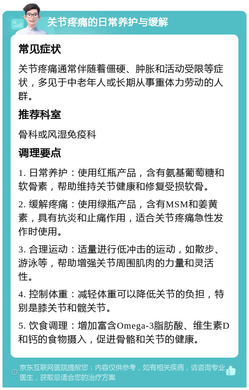 关节疼痛的日常养护与缓解 常见症状 关节疼痛通常伴随着僵硬、肿胀和活动受限等症状，多见于中老年人或长期从事重体力劳动的人群。 推荐科室 骨科或风湿免疫科 调理要点 1. 日常养护：使用红瓶产品，含有氨基葡萄糖和软骨素，帮助维持关节健康和修复受损软骨。 2. 缓解疼痛：使用绿瓶产品，含有MSM和姜黄素，具有抗炎和止痛作用，适合关节疼痛急性发作时使用。 3. 合理运动：适量进行低冲击的运动，如散步、游泳等，帮助增强关节周围肌肉的力量和灵活性。 4. 控制体重：减轻体重可以降低关节的负担，特别是膝关节和髋关节。 5. 饮食调理：增加富含Omega-3脂肪酸、维生素D和钙的食物摄入，促进骨骼和关节的健康。