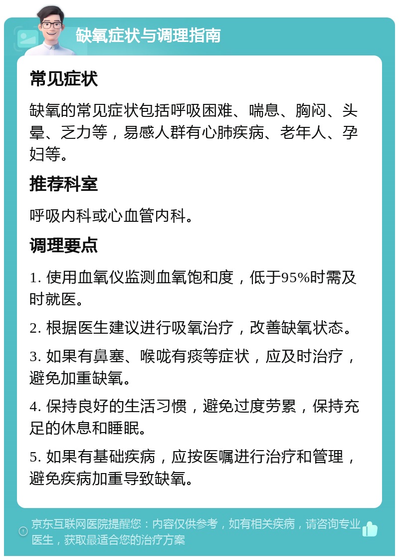 缺氧症状与调理指南 常见症状 缺氧的常见症状包括呼吸困难、喘息、胸闷、头晕、乏力等，易感人群有心肺疾病、老年人、孕妇等。 推荐科室 呼吸内科或心血管内科。 调理要点 1. 使用血氧仪监测血氧饱和度，低于95%时需及时就医。 2. 根据医生建议进行吸氧治疗，改善缺氧状态。 3. 如果有鼻塞、喉咙有痰等症状，应及时治疗，避免加重缺氧。 4. 保持良好的生活习惯，避免过度劳累，保持充足的休息和睡眠。 5. 如果有基础疾病，应按医嘱进行治疗和管理，避免疾病加重导致缺氧。