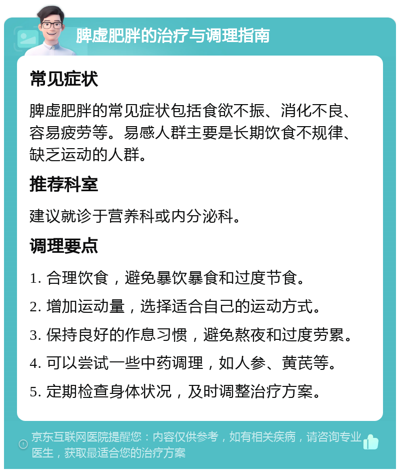 脾虚肥胖的治疗与调理指南 常见症状 脾虚肥胖的常见症状包括食欲不振、消化不良、容易疲劳等。易感人群主要是长期饮食不规律、缺乏运动的人群。 推荐科室 建议就诊于营养科或内分泌科。 调理要点 1. 合理饮食，避免暴饮暴食和过度节食。 2. 增加运动量，选择适合自己的运动方式。 3. 保持良好的作息习惯，避免熬夜和过度劳累。 4. 可以尝试一些中药调理，如人参、黄芪等。 5. 定期检查身体状况，及时调整治疗方案。