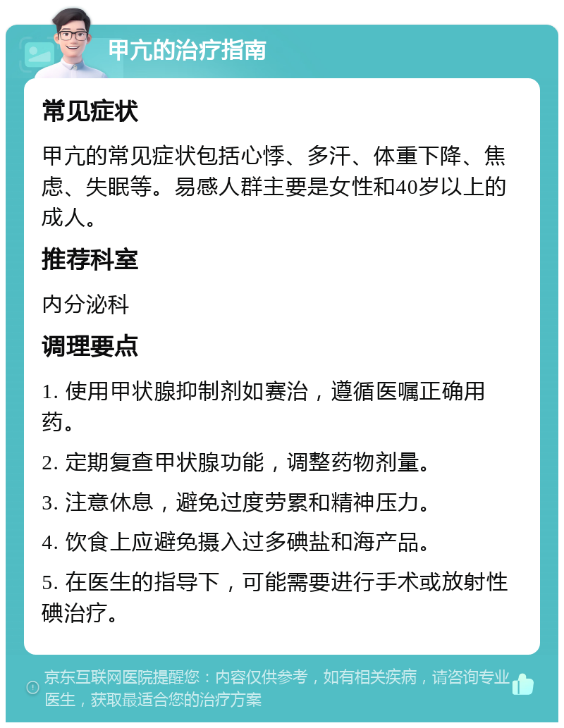 甲亢的治疗指南 常见症状 甲亢的常见症状包括心悸、多汗、体重下降、焦虑、失眠等。易感人群主要是女性和40岁以上的成人。 推荐科室 内分泌科 调理要点 1. 使用甲状腺抑制剂如赛治，遵循医嘱正确用药。 2. 定期复查甲状腺功能，调整药物剂量。 3. 注意休息，避免过度劳累和精神压力。 4. 饮食上应避免摄入过多碘盐和海产品。 5. 在医生的指导下，可能需要进行手术或放射性碘治疗。